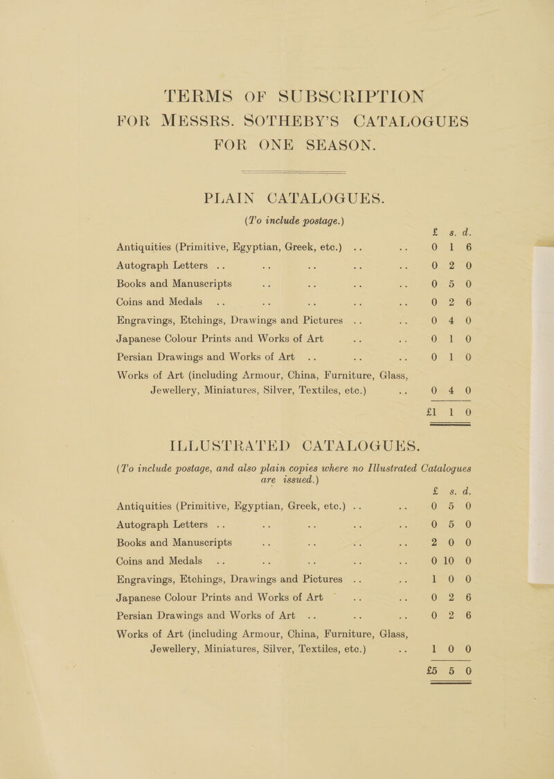 TERMS OF SUBSCRIPTION FOR MESSRS. SOTHEBY’S CATALOGUES FOR ONE SEASON.   PLAIN CATALOGUES. (Z'o include postage.) oe eS Antiquities (Primitive, Egyptian, Greek, etc.) 0 1 6 Autograph Letters . 0. 2° Books and Manuscripts Oy 520 Coins and Medals ) 0-2. 6 Engravings, Etchings, Drawings and Pictures 0 4 0 Japanese Colour Prints and Works of Art a ae: Persian Drawings and Works of Art 0.16 Works of Art (including Armour, China, Furniture, Glass, Jewellery, Miniatures, Silver, Textiles, etc.) x: 0 4 0 3 ie a ILLUSTRATED CATALOGUES. (T'o include postage, and also plain copies where no Illustrated Catalogues are rssued.) fo gn: Antiquities (Primitive, Egyptian, Greek, etc.) .. 5 Autograph Letters .. 5 Books and Manuscripts 0 Coins and Medals Engravings, Etchings, Drawings and Pictures Japanese Colour Prints and Works of Art Sy 4S SS) SSS — b> bo = Go Oar SSS Persian Drawings and Works of Art Works of Art (including Armour, China, Furniture, Glass, Jewellery, Miniatures, Silver, Textiles, etc.) se 1: 0.6