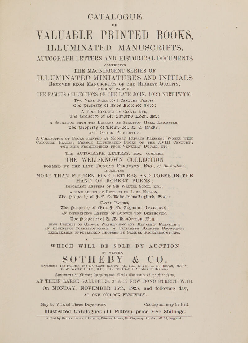 CATALOGUE VALUABLE PRINTED BOOKS. ILLUMINATED MANUSCRIPTS, AUTOGRAPH LETTERS AND HISTORICAL DOCUMENTS COMPRISING THE MAGNIFICENT SERIES OF ILLUMINATED MINIATURES AND INITIALS REMOVED FROM MANUSCRIPTS OF THE HIGHEST QUALITY, FORMING PART OF THE FAMOUS COLLECTIONS OF THE LATE JOHN, LORD NORTHWICK : Two Very Rare XVI Century TRACTS, Tbe Property of Miss Florence Ford; A Fine BINDING By CLovis EVE, The Property of Sir Timotby BWoen, Bt. ; A SELECTION FROM THE LIBRARY AT STRETTON Hat, LEICESTER, The Property of Lieut.=Col. EB. Cc. Packe ; AND OTHER PROPERTIES. A CoLLEcTION OF Books PRINTED AT MODERN PRIVATE PRESSES; WORKS WITH CoLouRED Prates; FRENCH ILLUSTRATED Books or THE XVIII CENTURY ; TWO FINE FRONTISPIECES FROM VENETIAN DUCALI, ETC. THe AUTOGRAPH LETTERS, EtTc., COMPRISE THE WELL-KNOWN COLLECTION FORMED BY THE LATE DuNncAN FERGUSON, EsqQ., of Burntisland,; INCLUDING MORE THAN FIFTEEN FINE LETTERS AND POEMS IN THE HAND OF ROBERT BURNS; 7 IMPORTANT LETTERS OF SIR WALTER SCOTT, ETC. ; A FINE SERIES OF LETTERS OF LORD NELSON, The Property of J. S. O. Robertson=Hurford, Esq. ; NAVAL PAPERS, The Property of ASrs. F. M. Seymour (deceased) ; AN INTERESTING LETTER oF LUDWIG VON BEETHOVEN, Tbe Property of A. A. henderson, Esq. ; FINE LETTERS OF GEORGE WASHINGTON AND BENJAMIN FRANKLIN ; AN EXTENSIVE CORRESPONDENCE OF ELIZABETH BARRETT BROWNING ; REMARKABLE UNPUBLISHED LETTERS BY SAMUEL RICHARDSON; ETC. WHICH WILL BE: SOLDw BY. AUCTION BY MESSRS. POTHEBY -&amp; CoO. (Directors: The Rt. Hon. Str Montacue Bartow, Bt., P.C., K.B.E., G. D. Hopson, M.V.O., F. W. WarrzE, O.B.E., M.C., C. G. DES Graz, B.A., Miss E. Bartow), Auctioneers of Literary Property and dorks Ulustratibe of the Hine Arts, AT THEIR LARGE GALLERIES, 34 &amp; 35 NEW BOND STREET, W. (1), On MONDAY, NOVEMBER 16th, 1925, and following day, AT ONE O'CLOCK PRECISELY.  May be Viewed Three Days prior. Catalogues may be had. Illustrated Catalogues (11 Plates), price Five Shillings. Printed by RippDL£, Smitu &amp; Durrus, Windsor House, 83 Kingsway, London, W.C.2, England.