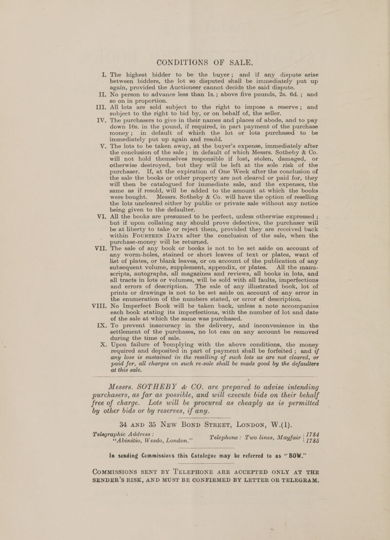 CONDITIONS OF SALE. The highest bidder to be the buyer; and if any dispute arise between bidders, the lot so disputed shall be immediately put up again, provided the Auctioneer cannot decide the said dispute. II. No person to advance less than ls.; above five pounds, 2s. 6d.; and so on in proportion. III. All lots are sold subject to the right to impose a reserve; and subject to the right to bid by, or on behalf of, the seller. IV. The purchasers to give in their names and places of abode, and to pay down 10s. in the pound, if required, in part payment of the purchase money; in default of which the lot or lots purchased to be immediately put up again and resold. V. The lots to be taken away, at the buyer’s expense, immediately after the conclusion of the sale; in default of which Messrs. Sotheby &amp; Co. will not hold themselves responsible if lost, stolen, damaged, or otherwise destroyed, but they will be left at the sole risk of the purchaser. If, at the expiration of One Week after the conclusion of the sale the books or other property are not cleared or paid for, they will then be catalogued for immediate sale, and the expenses, the same as if resold, will be added to the amount at which the books were bought. Messrs. Sotheby &amp; Co. will have the option of reselling the lots uncleared either by public or private sale without any notice being given to the defaulter. VI. All the books are presumed to be perfect, unless otherwise expressed ; but if upon collating any should prove defective, the purchaser will be at liberty to take or reject them, provided they are received back within FourTEEN Days after the conclusion of the sale, when the purchase-money will be returned. VII. The sale of any book or books is not to be set aside on account of any worm-holes, stained or short leaves of text or plates, want of list of plates, or blank leaves, or on account of the publication of any subsequent volume, supplement, appendix, or plates. All the manu- scripts, autographs, all magazines and reviews, all books in lots, and all tracts in lots or volumes, will be sold with all faults, imperfections and errors of description. The sale of any illustrated book, lot of prints or drawings is not to be set aside on account of any error in the enumeration of the numbers stated, or error of description. VIII. No Imperfect Book will be taken back, unless a note accompanies each book stating its imperfections, with the number of lot and date of the sale at which the same was purchased. IX. To prevent inaccuracy in the delivery, and inconvenience in the settlement of the purchases, no lot can on any account be removed during the time of sale. X. Upon failure of Complying with the above conditions, the money required and deposited in part of payment shall be forfeited ; and if any loss is sustained in the reselling of such lots as are not cleared, or paid for, all charges on such re-sale shall be made good by the defaulters at this sale. — °   Messrs. SOTHEBY &amp; CO. are prepared to advise intending purchasers, as far as possible, and will execute bids on their behalf free of charge. Lots will be procured as cheaply as is permitted by other bids or by reserves, if any. ; 34 AND 35 New Bonp Street, Lonpon, W.(1). Telegraphic Address : ; : ., (L784 ““Abinitio, Wesdo, London.’’ Telephone: Two tines, Mayfair 11786  In sending Commissions this Catalogue may be referred to as ‘‘ BOW.”  COMMISSIONS SENT BY J'ELEPHONE ARE ACCEPTED ONLY AT THE SENDER’S RISK, AND MUST BE CONFIRMED BY LETTER OR TELEGRAM.