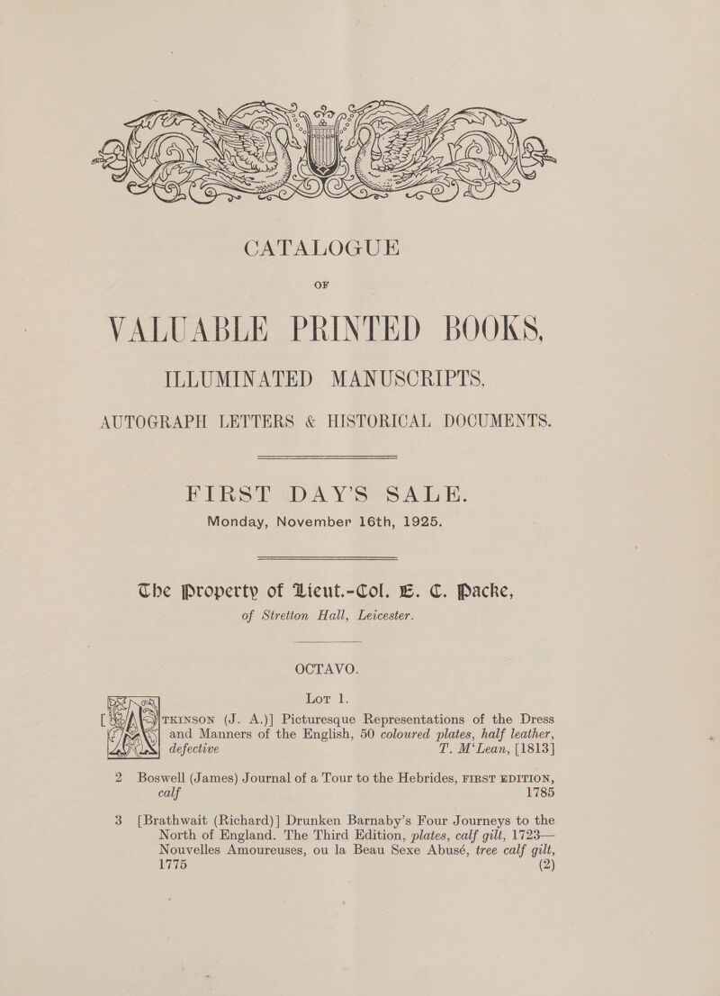    FEY Vie : w\, /| clo A lig Wer 7 (Roe) : *s PASS OSE    JATALOGU E VALUABLE PRINTED BOOKS, ILLUMINATED MANUSCRIPTS. AUTOGRAPH LETTERS &amp; HISTORICAL DOCUMENTS. FIRST DAY'S SALE. Monday, November 16th, 1925. The Property of DLieut.-Col. EC. C. Packe, of Stretton Hall, Leicester. OCTAVO. Lor 1. [ Ae TKINSON (J. A.)] Picturesque Representations of the Dress 2 ‘; and Manners of the English, 50 coloured plates, half leather, . ( defective T. M‘Lean, [1813] 2 Boswell (James) Journal of a Tour to the Hebrides, FIRST EDITION, calf 1785 3 [Brathwait (Richard)] Drunken Barnaby’s Four Journeys to the North of England. The Third Edition, plates, calf gilt, 1723— Nouvelles Amoureuses, ou la Beau Sexe Abusé, tree calf gilt,
