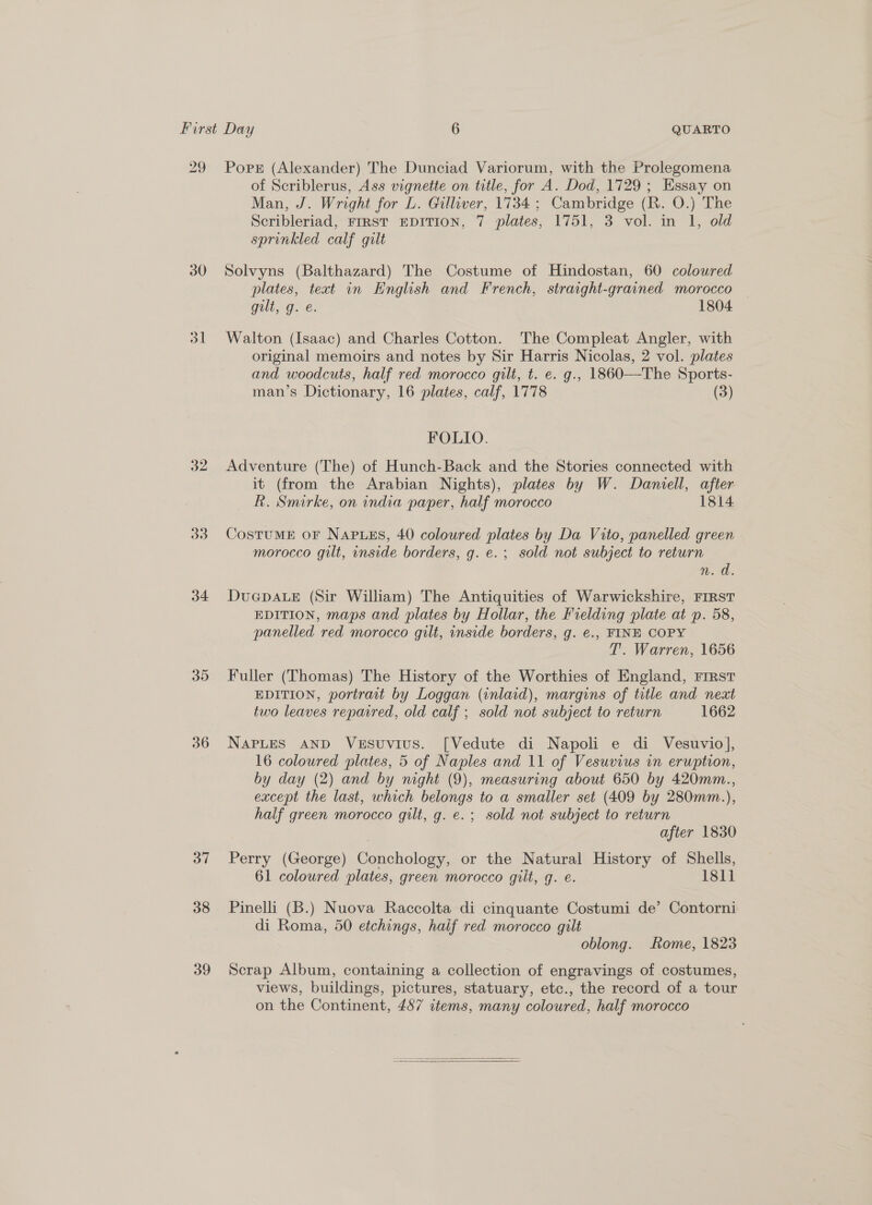 29 30 ol 32 33 34 35 36 37 38 39 Pores (Alexander) The Dunciad Variorum, with the Prolegomena of Scriblerus, Ass vignette on title, for A. Dod, 1729; Essay on Man, J. Wright for L. Gilliver, 1734; Cambridge (R. O.) The Scribleriad, FIRST EDITION, 7 plates, 1751, 3 vol. in 1, old sprinkled calf gilt Solvyns (Balthazard) The Costume of Hindostan, 60 coloured plates, text in English and French, straight-grained morocco Goll, G. é; 1804 Walton (Isaac) and Charles Cotton. The Compleat Angler, with original memoirs and notes by Sir Harris Nicolas, 2 vol. plates and woodcuts, half red morocco gilt, t. e. g., 1860—The Sports- man’s Dictionary, 16 plates, calf, 1778 (3) FOLIO. Adventure (The) of Hunch-Back and the Stories connected with it (from the Arabian Nights), plates by W. Daniell, after R. Smirke, on india paper, half morocco 1814 CostuME oF NaAPusEs, 40 coloured plates by Da Vito, panelled green morocco gilt, inside borders, g. e.; sold not subject to return n. a. DueGpALeE (Sir William) The Antiquities of Warwickshire, FIRST EDITION, maps and plates by Hollar, the Fielding plate at p. 58, panelled red morocco gilt, inside borders, g. €., FINE COPY T’. Warren, 1656 Fuller (Thomas) The History of the Worthies of England, First EDITION, portrait by Loggan (inlaid), margins of title and next two leaves reparred, old calf ; sold not subject to return 1662 NAPLES AND Vesuvius. [Vedute di Napoli e di Vesuvio], 16 coloured plates, 5 of Naples and 11 of Vesuvius in eruption, by day (2) and by night (9), measuring about 650 by 420mm., except the last, which belongs to a smaller set (409 by 280mm.), half green morocco gilt, g. e.; sold not subject to return | after 1830 Perry (George) Conchology, or the Natural History of Shells, 61 coloured plates, green morocco gilt, g. e. 1811 Pinelli (B.) Nuova Raccolta di cinquante Costumi de’ Contorni di Roma, 50 etchings, half red morocco gilt oblong. ome, 1823 Scrap Album, containing a collection of engravings of costumes, views, buildings, pictures, statuary, etc., the record of a tour on the Continent, 487 items, many coloured, half morocco 