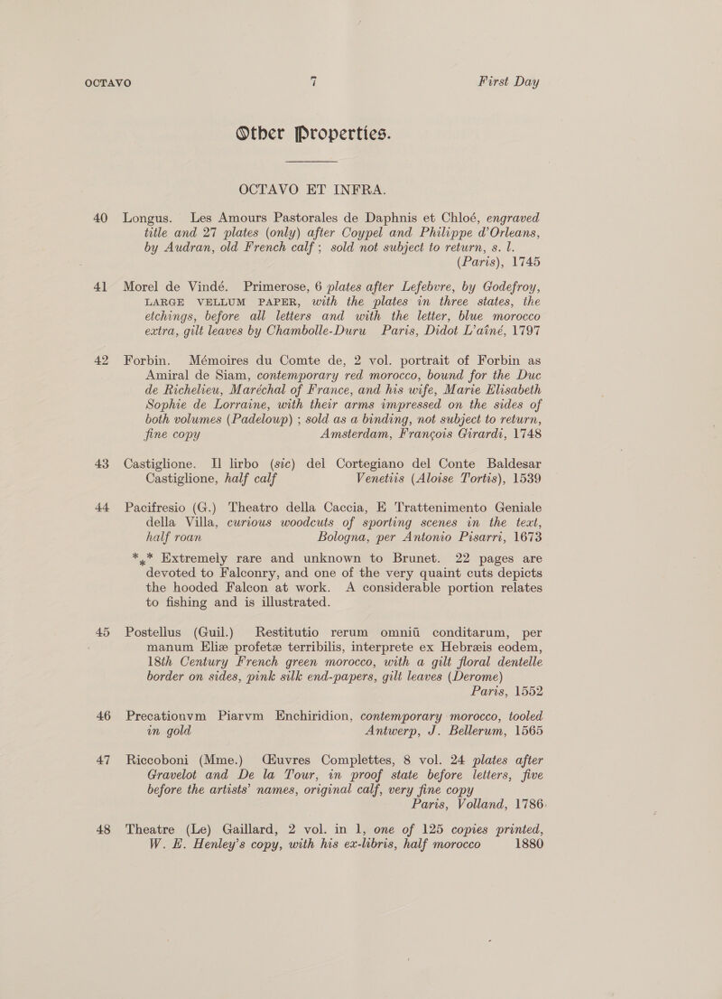Other Properties. OCTAVO ET INFRA. 40 Longus. Les Amours Pastorales de Daphnis et Chloé, engraved 4] 42 43 4 45 46 47 48 title and 27 plates (only) after Coypel and Philippe d’Orleans, by Audran, old French calf; sold not subject to return, s. l. (Paris), 1745 Morel de Vindé. Primerose, 6 plates after Lefebvre, by Godefroy, LARGE VELLUM PAPER, with the plates in three states, the etchings, before all letters and with the letter, blue morocco extra, gilt leaves by Chambolle-Duru Paris, Didot L’ainé, 1797 Forbin. Mémoires du Comte de, 2 vol. portrait of Forbin as Amiral de Siam, contemporary red morocco, bound for the Duc de Richelieu, Maréchal of France, and his wife, Marie Elisabeth Sophie de Lorraine, with their arms impressed on the sides of both volumes (Padelowp) ; sold as a binding, not subject to return, fine copy Amsterdam, Francois Girardi, 1748 Castiglione. I lirbo (sic) del Cortegiano del Conte Baldesar Castiglione, half calf Venettis (Aloise Tortis), 1539 Pacifresio (G.) Theatro della Caccia, E Trattenimento Geniale della Villa, curious woodcuts of sporting scenes in the text, half roan Bologna, per Antonio Pisarri, 1673— *.* Extremely rare and unknown to Brunet. 22 pages are devoted to Falconry, and one of the very quaint cuts depicts the hooded Falcon at work. A considerable portion relates to fishing and is illustrated. Postellus (Guil.) Restitutio rerum omnitii conditarum, per manum Eliz profetz terribilis, interprete ex Hebreis eodem, 18th Century French green morocco, with a gilt floral dentelle border on sides, pink silk end-papers, gilt leaves (Derome) Paris, 1552 Precationvm Piarvm Enchiridion, contemporary morocco, tooled im gold Antwerp, J. Bellerum, 1565 Riccoboni (Mme.) Ciuvres Complettes, 8 vol. 24 plates after Gravelot and De la Tour, in proof state before letters, five before the artists’ names, original calf, very fine copy Paris, Volland, 1786. Theatre (Le) Gaillard, 2 vol. in 1, one of 125 copies printed, W. H. Henley’s copy, with his ex-libris, half morocco 1880