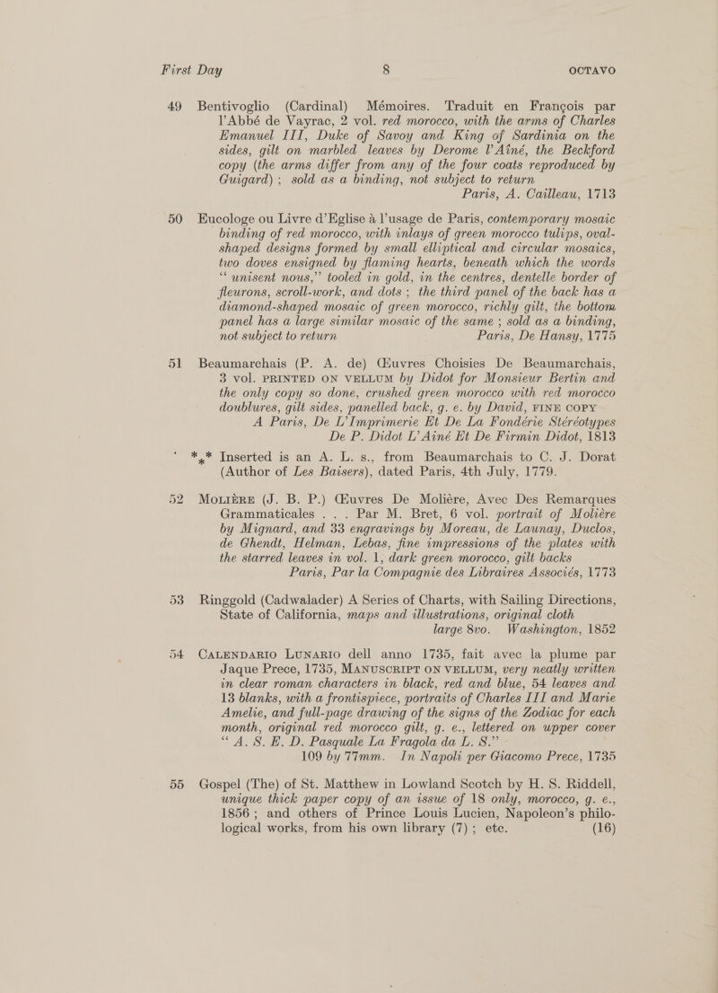 50 51 55 PAbbé de Vayrac, 2 vol. red morocco, with the arms of Charles Emanuel III, Duke of Savoy and King of Sardinia on the sides, gilt on marbled leaves by Derome l Ainé, the Beckford copy (the arms differ from any of the four coats reproduced by Guigard) ; sold as a binding, not subject to return Paris, A. Cailleau, 1713 Eucologe ou Livre d’EKglise 4 l’usage de Paris, contemporary mosaic binding of red morocco, with inlays of green morocco tulips, oval- shaped designs formed by small elliptical and circular mosaics, two doves ensigned by flaming hearts, beneath which the words “unisent nous,’ tooled in gold, in the centres, dentelle border of fleurons, scroll-work, and dots ; the third panel of the back has a diamond-shaped mosaic of green morocco, richly gilt, the bottom panel has a large similar mosaic of the same ; sold as a binding, not subject to return Paris, De Hansy, 1775 Beaumarchais (P. A. de) Ciuvres Choisies De Beaumarchais, 3 vol. PRINTED ON VELLUM by Didot for Monsieur Bertin and the only copy so done, crushed green morocco with red morocco doublures, gilt sides, panelled back, g. e. by David, FINE COPY A Paris, De L’ Imprimerie Ht De La Fondérie Stéréotypes De P. Didot L’ Ainé Et De Firmin Didot, 1813 (Author of Les Bavsers), dated Paris, 4th July, 1779. MouizRE (J. B. P.) Giuvres De Moliére, Avec Des Remarques Grammaticales ... Par M. Bret, 6 vol. portrait of Moliére by Mignard, and 33 engravings by Moreau, de Launay, Duclos, de Ghendt, Helman, Lebas, fine impressions of the plates with the starred leaves in vol. 1, dark green morocco, gilt backs Paris, Par la Compagnie des Inbraires Associés, 1773 Ringgold (Cadwalader) A Series of Charts, with Sailing Directions, State of California, maps and illustrations, original cloth large 8vo. Washington, 1852 CALENDARIO LunaRIo dell anno 1735, fait avec la plume par Jaque Prece, 1735, MANUSCRIPT ON VELLUM, very neatly written in clear roman characters in black, red and blue, 54 leaves and 13 blanks, with a frontispiece, portraits of Charles III and Marie Amelie, and full-page drawing of the signs of the Zodiac for each month, original red morocco gilt, g. e., lettered on upper cover “A. S. EH. D. Pasquale La Fragola da L. 8.” - 109 by 77mm. In Napoli per Giacomo Prece, 1735 Gospel (The) of St. Matthew in Lowland Scotch by H. 8S. Riddell, unique thick paper copy of an issue of 18 only, morocco, g. @., 1856 ; and others of Prince Louis Lucien, Napoleon’s philo-