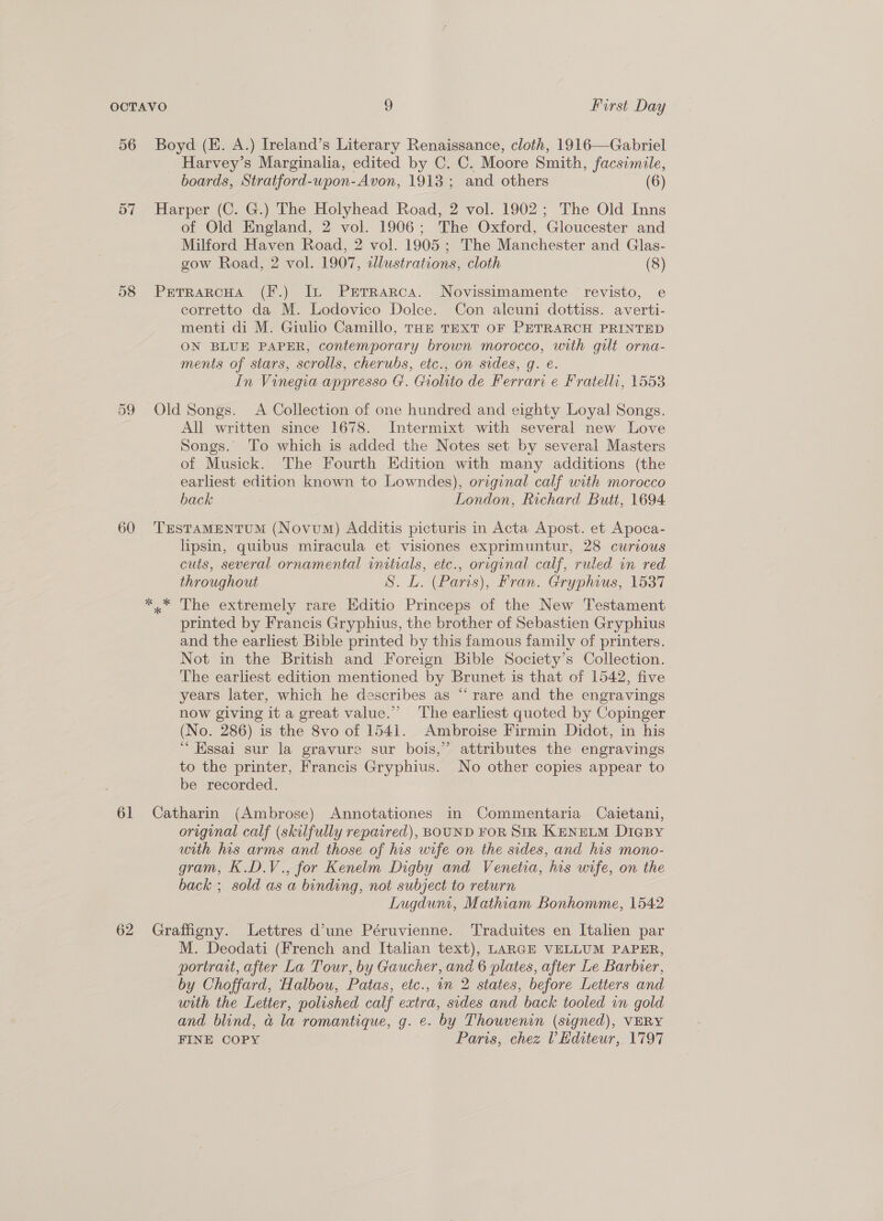 56 57 58 60 61 62 Boyd (E. A.) Ireland’s Literary Renaissance, cloth, 1916—Gabriel _ Harvey’s Marginalia, edited by C. C. Moore Smith, facsimile, boards, Stratford-upon-Avon, 1913 ; and others (6) Harper (C. G.) The Holyhead Road, 2 vol. 1902; The Old Inns of Old England, 2 vol. 1906; The Oxford, Gloucester and Milford Haven Road, 2 vol. 1905 ; The Manchester and Glas- gow Road, 2 vol. 1907, illustrations, cloth (8) PreTrarcHa (F.) It PeErraRca. Novissimamente revisto, e corretto da M. Lodovico Dolce. Con alcuni dottiss. averti- menti di M. Giulio Camillo, Tar TEXT OF PETRARCH PRINTED ON BLUE PAPER, contemporary brown morocco, with gilt orna- ments of stars, scrolls, cherubs, etc., on sides, g. é. In Vinegia appresso G. Giohito de Ferrari e Fratellr, 1553 Old Songs. A Collection of one hundred and eighty Loyal Songs. All written since 1678. Intermixt with several new Love Songs. To which is added the Notes set by several Masters of Musick. The Fourth Edition with many additions (the earliest edition known to Lowndes), orzginal calf with morocco back London, Richard Butt, 1694. TESTAMENTUM (Novum) Additis picturis in Acta Apost. et Apoca- lipsin, quibus miracula et visiones exprimuntur, 28 curious cuts, several ornamental initials, etc., original calf, ruled in red throughout S. L. (Pars), Fran. Gryphius, 1537 printed by Francis Gryphius, the brother of Sebastien Gryphius and the earliest Bible printed by this famous family of printers. Not in the British and Foreign Bible Society’s Collection. The earliest edition mentioned by Brunet is that of 1542, five years later, which he describes as “rare and the engravings now giving it a great value.’ The earliest quoted by Copinger (No. 286) is the 8vo of 1541. Ambroise Firmin Didot, in his “ Essai sur la gravure sur bois,’ attributes the engravings to the printer, Francis Gryphius. No other copies appear to be recorded. Catharin (Ambrose) Annotationes in Commentaria Caietani, original calf (skilfully repaired), BOUND FOR SIR KENELM DIGBY with his arms and those of his wife on the sides, and his mono- gram, K.D.V., for Kenelm Digby and Venetia, his wife, on the back ; sold as a binding, not subject to return Lugdum, Mathiam Bonhomme, 1542 Graffigny. Lettres d’une Péruvienne. Traduites en Italien par M. Deodati (French and Italian text), LARGE VELLUM PAPER, portrait, after La Tour, by Gaucher, and 6 plates, after Le Barbier, by Choffard, Halbou, Patas, etc., in 2 states, before Letters and with the Letter, polished calf extra, sides and back tooled wn gold and blind, a la romantique, g. e. by Thouvenin (signed), VERY FINE COPY Paris, chez V Hditeur, 1797