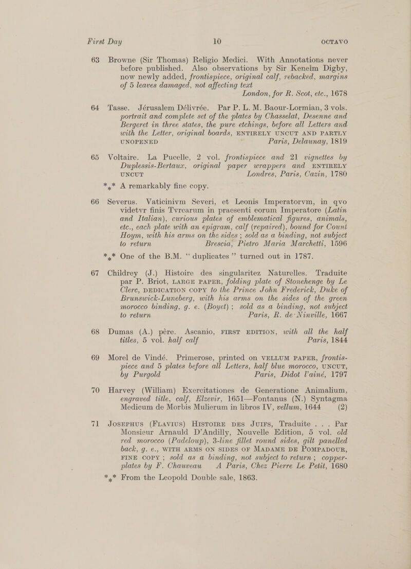 63 64 65 66 67 68 69 70 71 Browne (Sir Thomas) Religio Medici. With Annotations never before published. Also observations by Sir Kenelm Digby, now newly added, frontispiece, original calf, rebacked, margins of 5 leaves damaged, not affecting text London, for R. Scot, etc., 1678 Tasse. Jérusalem Délivrée. Par P. L. M. Baour-Lormian, 3 vols. portrait and complete set of the plates by Chasselat, Desenne and Bergeret in three states, the pure etchings, before all Letters and with the Letter, original boards, ENTIRELY UNCUT AND PARTLY UNOPENED Paris, Delaunay, 1819 Voltaire. La Pucelle, 2 vol. frontispiece and 21 vignettes by Duplessis-Bertaux, original paper wrappers and ENTIRELY UNCUT Londres, Paris, Cazin, 1780 Severus. Vaticinivm Severi, et Leonis Imperatorvm, in qvo videtvr finis Tvrcarum in praesenti eorum Imperatore (Latin and Italian), curious plates of emblematical figures, animals, etc., each plate with an epigram, calf (repaired), bound for Count Hoym, with his arms on the sides ; sold as a binding, not subject to return Brescia, Pietro Maria Marchetti, 1596 Childrey (J.) Histoire des singularitez Naturelles. Traduite par P. Briot, LARGE PAPER, folding plate of Stonehenge by Le Clerc, DEDICATION COPY to the Prince John Frederick, Duke of Brunswick-Luneberg, with his arms on the sides of the green morocco binding, g. e. (Boyet) ; sold as a binding, not subject to return Paris, R. de: Ninville, 1667 Dumas (A.) pére. Ascanio, FIRST EDITION, with all the half titles, 5 vol. half calf Paris, 1844 Morel de Vindé. Primerose, printed on VELLUM PAPER, frontis- piece and 5 plates before all Letters, half blue morocco, UNCUT, by Purgold Paris, Didot Vainé, 1797 Harvey (William) Exercitationes de Generatione Animalium, engraved title, calf, Hlzevir, 1651—Fontanus (N.) Syntagma Medicum de Morbis Mulierum in libros IV, vellum, 1644 (2) JosEPHUS (FLAviuS) HisTtorrRE prs Jutrs, Traduite ... Par Monsieur Arnauld D’Andilly, Nouvelle Edition, 5 vol. old red morocco (Padeloup), 3-line fillet rownd sides, gilt panelled back, g. €.. WITH ARMS ON SIDES OF MADAME DE POMPADOUR, FINE Copy ; sold as a binding, not subject to return; copper- plates by F. Chauveau A Paris, Chez Pierre Le Petit, 1680