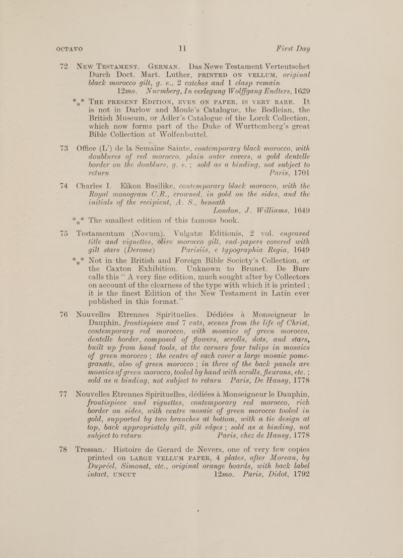 72 New TESTAMENT. GERMAN. Das Newe Testament Verteutschet Durch Doct. Mart. Luther, PRINTED ON VELLUM, original black morocco gilt, g. e., 2 catches and 1 clasp remain 12mo. Nurmberg, In verlegung Wolffgang Endters, 1629 *.* THE PRESENT EDITION, EVEN ON PAPER, IS VERY RARE. It is not in Darlow and Moule’s Catalogue, the Bodleian, the British Museum, or Adler’s Catalogue of the Lorck Collection, which now forms part of the Duke of Wurttemberg’s great Bible Collection at Wolfenbuttel. 73 Office (L’) de la Semaine Sainte, contemporary black morocco, with doublures of red morocco, plain outer covers, a gold dentelle border on the doublure, g. e.; sold as a binding, not subject to return Paris, LiQh 74 Charles I. EKikon Basilike, contemporary black morocco, with the Royal monogram C.R., crowned, an gold on the sides, and the initials of the recipient, A. S., beneath London, J. Walliams, 1649 *.* The smallest edition of this famous book. 75 Testamentum (Novum). Vulgate Editionis, 2 vol. engraved title and vignettes, olive morocco gilt, end-papers covered with gilt stars (Derome) Parisvis, e typographia Regia, 1649 *.* Not in the British and Foreign Bible Society’s Collection, or the Caxton Exhibition. Unknown to Brunet. De Bure calls this “‘ A very fine edition, much sought after by Collectors on account of the clearness of the type with which it is printed ; it is the finest Edition of the New Testament in Latin ever published in this format.” 76 Nouvelles Etrennes Spirituelles. Dédiées a Monseigneur le Dauphin, frontispiece and 7 cuts, scenes from the life of Christ, contemporary red morocco, with mosaics of green morocco, dentelle border, composed of flowers, scrolls, dots, and stars, built up from hand tools, at the corners four tulips in mosaics of green morocco ; the centre of each cover a large mosaic pome- granate, also of green morocco ; in three of the back panels are mosaics of green morocco, tooled by hand with scrolls, fleurons, etc. ; sold as a binding, not subject to return Paris, De Hansy, 1778 77 Nouvelles Etrennes Spirituelles, dédiées 4 Monseigneur le Dauphin, frontispiece and vignettes, contemporary red morocco, rich border on sides, with centre mosaic of green morocco tooled in gold, supported by two branches at botiom, with a tie design at top, back appropriately gilt, gilt edges ; sold as a binding, not subject to return Paris, chez de Hansy, 1778 78 Tressan.: Histoire de Gerard de Nevers, one of very few copies printed on LARGE VELLUM PAPER, 4 plates, after Moreau, by Dupréel, Simonet, etc., original orange boards, with back label ntact, UNCUT 12mo. Paris, Didot, 1792