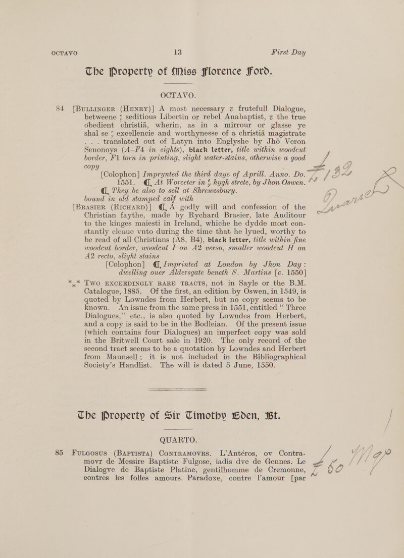 The Property of Miss Florence Ford. OCTAVO. 84 [BuLiinceR (HENRyY)|] A most necessary z frutefull Dialogue, betweene ¢ seditious Libertin or rebel Anabaptist, z the true obedient christia, wherin, as in a mirrour or glasse ye shal se ¢ excellencie and worthynesse of a christia magistrate ... translated out of Latyn into Englyshe by Jho Veron Senonoys (A-F'4 in eights), black letter, ttle within woodcut border, F\ torn in printing, slight water-stains, otherwise a good een [Colophon] Imprynted the third daye of Aprill. Anno. Do. @, They be also to sell at Shrewesbury. bound in old stamped calf with [BrRAsIER (RicHARD)] @,A godly will and confession of the Christian faythe, made by Rychard Brasier, late Auditour to the kinges maiesti in Ireland, whiche he dydde most con- stantly cleaue vnto during the time that he lyued, worthy to be read of all Christians (A8, B4), black letter, title within fine woodcut border, woodcut I on A2 verso, smaller woodcut H on A2 recto, slight stains [Colophon] @, Imprinted at London by Jhon Day: dwelling ouer Aldersgate beneth S. Martins [c. 1550] *..* Two EXCEEDINGLY RARE TRACTS, not in Sayle or the B.M. Catalogue, 1885. Of the first, an edition by Oswen, in 1549, is quoted by Lowndes from Herbert, but no copy seems to be known. Anissue from the same press in 1551, entitled “‘ Three Dialogues,” etc., is also quoted by Lowndes from Herbert, and a copy is said to be in the Bodleian. Of the present issue (which contains four Dialogues) an imperfect copy was sold in the Britwell Court sale in 1920. The only record of the second tract seems to be a quotation by Lowndes and Herbert from Maunsell; it is not included in the Bibliographical Society’s Handlist. The will is dated 5 June, 1550. Che Property of Sir Timothy Boden, Bt. QUARTO. 85 Funteosus (Baptista) ConTRAMOvRS. L’Antéros, ov Contra- movr de Messire Baptiste Fulgose, iadis dve de Gennes. Le 4 Dialogve de Baptiste Platine, gentilhomme de Cremonne, contres les folles amours. Paradoxe, contre |l’amour [par =) » pt } f gi Kal my Caz ra f é he j tah fe a bal;