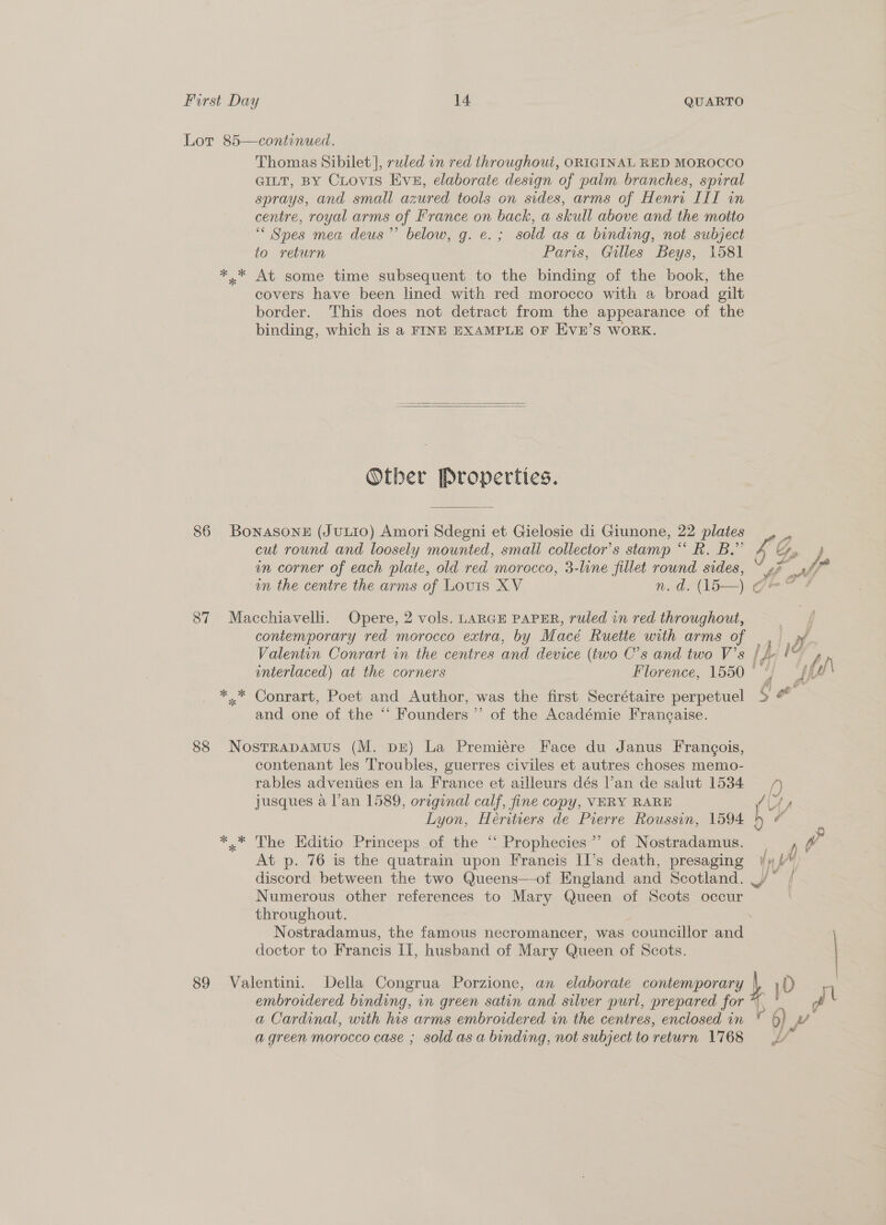 Lot 85—continued. Thomas Sibilet], rwled on red throughout, ORIGINAL RED MOROCCO GILT, BY CLrovis Eve, elaborate design of palm branches, spiral sprays, and small azured tools on sides, arms of Henri III in centre, royal arms of France on back, a skull above and the motto “ Spes mea deus’”’ below, g. e.; sold as a binding, not subject to return Paris, Gilles Beys, 1581 *..* At some time subsequent to the binding of the book, the covers have been lined with red morocco with a broad gilt border. This does not detract from the appearance of the binding, which is a FINE EXAMPLE OF EVE’S WORK.   Otber Properties. 86 Bonasone (JuLIO) Amori Sdegni et Gielosie di Giunone, 22 plates 3 cut round and loosely mounted, smali collector’s stamp “ R. B.”’ ra GS, 4 in corner of each plate, old red morocco, 3-line fillet round sides, ~ »? ag on the centre the arms of Louis XV n.d. (15—) Ge” ¢ 87 Macchiavelli. Opere, 2 vols. LARGE PAPER, ruled in red throughout, ; contemporary red morocco extra, by Macé Ruette with arms of . >» Valentin Conrart in the centres and device (two C’s and two V’s lh 19 , interlaced) at the corners Florence, 1550 ° ‘ d\ *..* Conrart, Poet and Author, was the first Secrétaire perpetuel ST and one of the “‘ Founders ”’ of the Académie Francaise. 88 NostrapamMus (M. pr) La Premiére Face du Janus Francois, contenant les Troubles, guerres civiles et autres choses memo- rables adventies en la France et ailleurs dés lan de salut 1584 4 jusques a l’an 1589, original calf, fine copy, VERY RARE aes, Lyon, Heritiers de Pierre Roussin, 1594 h o *.* The Editio Princeps of the ‘! Prophecies’ of Nostradamus. / At p. 76 is the quatrain upon Francis II’s death, presaging fy &amp; discord between the two Queens—-of England and Scotland. _/* / Numerous other references to Mary Queen of Scots occur throughout. : | Nostradamus, the famous necromancer, was councillor and doctor to Francis II, husband of Mary Queen of Scots. | 89 Valentini. Della Congrua Porzione, an elaborate contemporary | )D | embroidered binding, in green satin and silver purl, prepared for * PS l a Cardinal, with his arms embroidered in the centres, enclosed in © 6) wv a green morocco case ; sold as a binding, not subject to return 1768 t”
