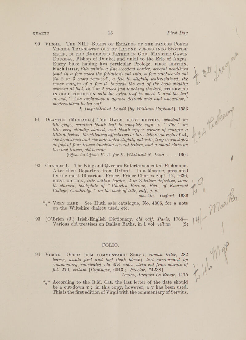 QUARTO 90 VI 15 First Day VIRGILL TRANSLATET OUT OF LATYNE VERSES INTO SCOTTISH METIR, BI THE REUEREND FaTHER IN Gop, MAYSTER GAWIN Dovetas, Bishop of Dunkel and unkil to the Erle of Angus. Euery buke hauing hys perticular Prologe, FIRST EDITION, black letter, title within a fine woodcut border, several headlines (and in a few cases the foliation) cut into, a few catchwords cut (in 2 or 3 cases removed), a few ll. slightly water-stained, the mner margin of a few ll. towards the end of the book slightly wormed at foot, in 1 or 2 cases just touching the text, OTHERWISE IN GOOD CONDITION with the extra leaf in sheet X and the leaf at end, ““ Ane exclamacion aganis detractouris and uncurtase,”’ modern blind tooled calf {| Imprinted at Londo [by William Copland], 1553 title-page, wanting blank leaf to complete sign. a, “The” on title very slightly shaved, and blank upper corner of margin a litile defective, the stitching affects two or three letters on recto of A4, sex head-lines and six side-notes slightly cut into, tiny worm-holes at foot of four leaves touching several letters, and a small stain on two last leaves, old boards (63in. by 420n.) LH. A. for H. Whitand N. Ling . . . 1604 After their Departvre from Oxford: In a Masque, presented by the most Illustrious Prince, Prince Charles Sept. 12, 1636, FIRST EDITION, title within border, 2 or 3 letters defective, some ll. stained, bookplate of ‘‘ Charles Barlow, Hsq., of Emanuel College, Cambridge,” on the back of title, calf, g. e. sm. 4to. Oxford, 1636 VERY RARE. See Huth sale catalogue, No. 4806, for a note on the Wiltshire dialect used, etc. Brien (J.) Irish-English Dictionary, old calf, Paris, 1768— Various old treatises on Italian Baths, in 1 vol. vellum (2) FOLIO. * %* leaves, wants first and last (both blank), text surrounded by commentary, rubricated, old MS. notes, strip cut from margin of fol. 270, vellum (Copinger, 6043; Proctor, *4238] Venice, Jacques Le Rouge, 1475 According to the B.M. Cat. the last letter of the date should be a cut-down Y; in this copy, however, a v has been used. This is the first edition of Virgil with the commentary of Servius, At i ‘ey y &amp; é ® LU fe rd } Nd i t Af ' < ip hs i Wh. RP . ny 43 ~~ go L ba wy + if’ GF 4 z {\ } ; O fa 1 /) 1 rf ‘BB aay teat