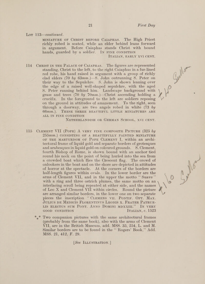 MINIATURE OF CHRIST BEFORE CAIAPHAS. The High Priest richly robed is seated, while an elder behind leans forward in argument. Before Caiaphas stands Christ with bound hands, guarded by a soldier. IN FINE CONDITION ITALIAN, EARLY XVI CENT. standing, Christ to the left, to the right Caiaphas in a fur-lined red robe, his hand raised in argument with a group of richly clad elders (70 by 63mm.)—S. John outrunning S$. Peter on their way to the Sepulchre. 8S. John is shown leaning over the edge of a raised well-shaped sepulchre, with the aged S. Peter running behind him. Landscape background with grass and trees (70 by 70mm.)—Christ ascending holding a crucifix. In the foreground to the left are soldiers reposing on the ground in attitudes of amazement. ‘To the right, seen through a doorway, are two angels robed in white (73 by 66mm.). THESE THREE BEAUTIFUL LITTLE MINIATURES ARE ALL IN FINE CONDITION NETHERLANDISH OR GERMAN SCHOOL, XVI CENT. 255mm.) CONSISTING OF A BEAUTIFULLY PAINTED MINIATURE OF THE MARTYRDOM OF PoPE CLEMENT I, within an archi- tectural frame of liquid gold and separate borders of grotesques and arabesques in liquid gold on coloured grounds. 8S.Clement, fourth Bishop of Rome, is shown bound with an anchor tied round his neck on the point of being hurled into the sea from a crowded boat which flies the Crescent flag. The crowd of onlookers in the boat and on the shore are depicted in attitudes of horror at the spectacle. At the corners of the borders are half-length figures within ovals. In the lower border are the arms of Clement VII, and in the upper the motto “‘ Suave ”’ with a ring and three ostrich plumes, the same motto on an interlacing scroll being repeated at either side, and the names of Leo X and Clement VII within circles. Round the picture are arranged similar borders, in the. lower one on two separate pieces the inscription “CLEMENS vil. PontiF. Opt. Max. JULIUS DE MEDICIS FLORENTINUS LEONIS X. FRATER PATRUE- LIS ELECTUS suM Pont. ANNO Domini mMDxxitt.” IN VERY GOOD CONDITION ITALIAN, c. 1523 Two companion pictures with the same architectural frames (probably from the same book), also with the arms of Clement VII, are in the British Museum, add. MSS. 35, 254, L. and M. Similar borders are to be found in the “ Rogers’ Book,” Add. MSS. 21, 412, F. 29. [See ILLUSTRATION. | oo \ 4 O , y\ 2 \ f . 9 % @ y \ \ ¥,