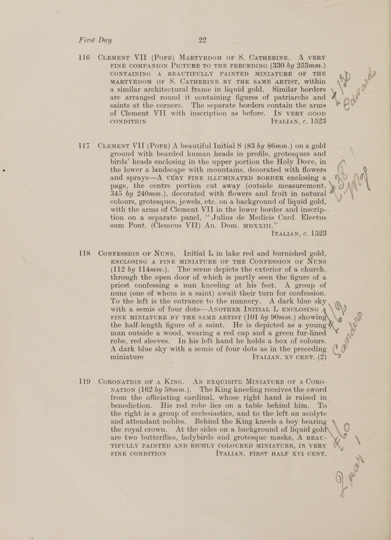 116 Curment VIL (Porr) Martyrpom oF S. CaTHERINE. A VERY FINE COMPANION PICTURE TO THE PRECEDING (330 by 253mm.) ’ CONTAINING A BEAUTIFULLY PAINTED MINIATURE OF THE ip uP MARTYRDOM OF 8. CATHERINE BY THE SAME ARTIST, within \¥ \ a similar architectural frame in liquid gold. Similar borders t . y¥ are arranged round it containing figures of patriarchs and ¥ Pe saints at the corners. The separate borders contain the arms © #** of Clement VII with inscription as before. IN VERY GooD CONDITION | ITALIAN, ¢. 1523 117 Cuement VII (Pops) A beautiful Initial 8 (83 by 86mm.) on a gold ground with bearded human heads in profile, grotesques and birds’ heads enclosing in the upper portion the Holy Dove,in the lower a landscape with mountains, decorated with flowers “| 4 and sprays—A VERY FINE ILLUMINATED BORDER enclosing a_ !}.) _\ \ page, the centre portion cut away (outside measurement, ‘y, @ \)\ ‘ 345 by 240mm.), decorated with flowers and fruit in natural *, ,” ‘ colours, grotesques, jewels, etc. on a background of liquid gold, © with the arms of Clement VII in the lower border and inscrip- tion on a separate panel, “‘ Julius de Medicis Card. Electus sum Pont. (Clemens VII) An. Dom. mpxxit.”’ ITALIAN, c. 1523 118 Con¥FEsston oF Nuns, Initial L in lake red and burnished gold, ENCLOSING A FINE MINIATURE OF THE CONFESSION OF NUNS (112 by 114mm.). The scene depicts the exterior of a church, through the open door of which is partly seen the figure of a priest confessing a nun kneeling at his feet. A group of nuns (one of whom is a saint) await their turn for confession. To the left is the entrance to the nunnery. A dark blue sky, g \ 4 6  with a semis of four dots—ANOTHER INITIAL L ENCLOSING FINE MINIATURE BY THE SAME ARTIST (101 by 90mm.) showing’ the half-length figure of a saint. He is depicted as a young man outside a wood, wearing a red cap and a green fur-lined * nv a PY ous y robe, red sleeves. In his left hand he holds a box of colours. — 4 A dark blue sky with a semis of four dots as in the preceding (3 a miniature ITALIAN, XV CENT. (2) 4 119 CoRoNATION OF A KiInc. AN EXQUISITE MINIATURE OF A CoRo- NATION (162 by 58mm.). The King kneeling receives the sword from the officiating cardinal, whose right hand is raised in. benediction. His red robe lies on a table behind him. To the right is a group of ecclesiastics, and to the left an acolyte and attendant nobles. Behind the King kneels a boy bearing \ _, the royal crown. At the sides on a background of liquid BON \ Q are two butterflies, ladybirds and grotesque masks, A BEAU- ad \ TIFULLY PAINTED AND RICHLY COLOURED MINIATURE, IN VERY /A,, FINE CONDITION ITALIAN, FIRST HALF XVI CENT. “\ a O}\ \ ©