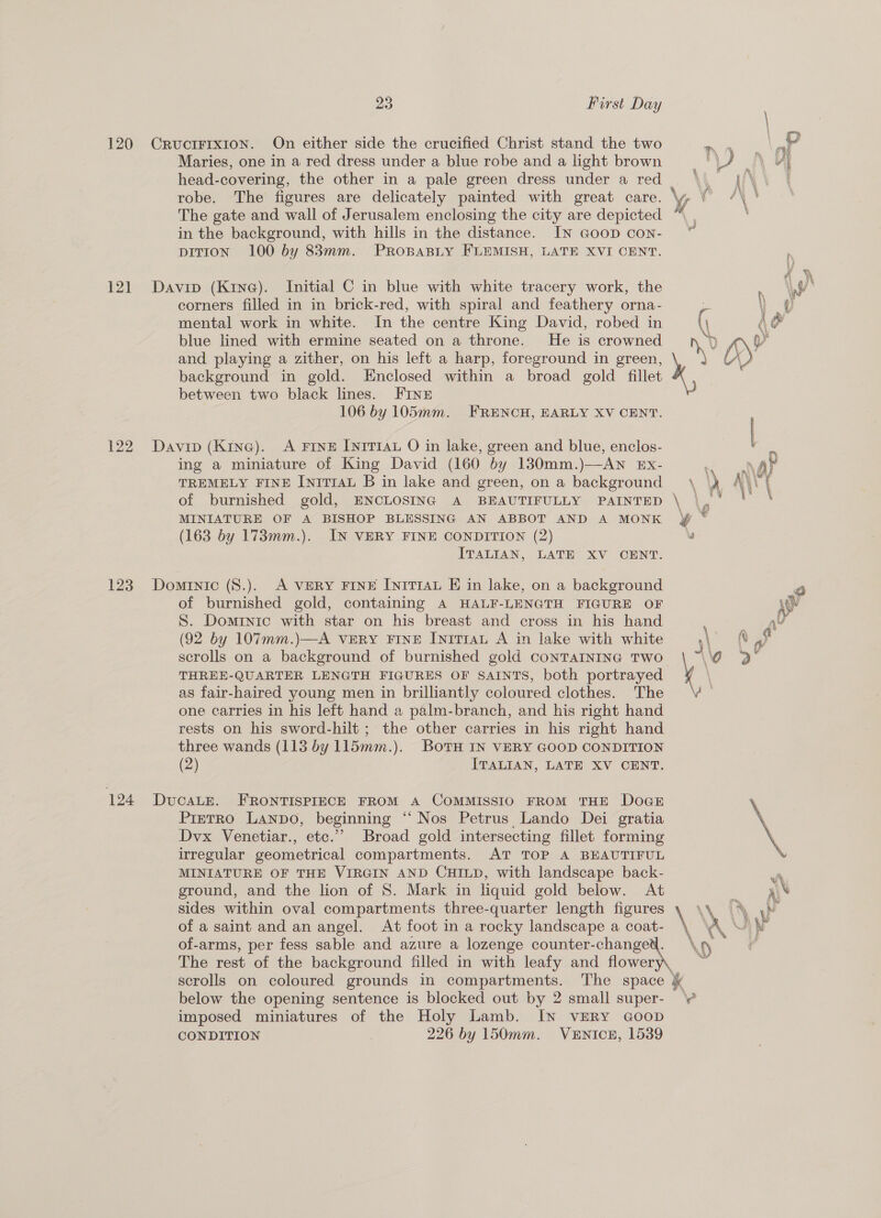 120 CructFIxIon. On either side the crucified Christ stand the two Maries, one in a red dress under a blue robe and a light brown head-covering, the other in a pale green dress under a red robe. The figures are delicately painted with great care. \y, in the background, with hills in the distance. IN GooD con- bition 100 by 83mm. PROBABLY FLEMISH, LATE XVI CENT. 121 Davip (Kina). Initial C in blue with white tracery work, the corners filled in in brick-red, with spiral and feathery orna- mental work in white. In the centre King David, robed in blue lined with ermine seated on a throne. He is crowned and playing a zither, on his left a harp, foreground in green, \ background in gold. Enclosed within a broad gold fillet between two black lines. FINE 106 by 105mm. FRENCH, EARLY XV CENT. 122 Davin (Kine). A FINE IniTrau O in lake, green and blue, enclos- ing a miniature of King David (160 by 130mm.)—AN Ex- TREMELY FINE IniTrAu B in lake and green, on a background  (163 by 173mm.). IN VERY FINE CONDITION (2) ITALIAN, LATE XV CENT. 123 Dominic (8.). A VERY FINE [yiT1au E in lake, on a background of burnished gold, containing A HALF-LENGTH FIGURE OF S. Dominic with star on his breast and cross in his hand (92 by 107mm.)—A VERY FINE [niT1aL A in lake with white scrolls on a background of burnished gold CONTAINING TWO. THREE-QUARTER LENGTH FIGURES OF SAINTS, both portrayed as fair-haired young men in brilliantly coloured clothes. The one carries in his left hand a palm-branch, and his right hand rests on his sword-hilt ; the other carries in his right hand three wands (113 by 115mm.). BotTH IN VERY GOOD CONDITION (2) ITALIAN, LATE XV CENT. 124 DvcaLE. FRONTISPIECE FROM A CoMMISSIO FROM THE Dogs Pietro LaANnpo, beginning * “Nos Petrus Lando Dei gratia Dvx Venetiar., ete.” Broad gold intersecting fillet forming irregular geometrical compartments. AT TOP A BEAUTIFUL MINIATURE OF THE VIRGIN AND CHILD, with landscape back- ground, and the lion of 8. Mark in liquid gold below. At sides within oval compartments three-quarter length figures of a saint and an angel. At foot in a rocky landscape a coat- of-arms, per fess sable and azure a lozenge counter-changew. The rest of the background filled in with leafy and ioe scrolls on coloured grounds in compartments. The space &amp; below the opening sentence is blocked out by 2 small super- imposed miniatures of the Holy Lamb. IN VERY GoOoD CONDITION 226 by 150mm. VENICE, 1539 rs) ey fr ee? as \ A &amp; 4 if \ | , : | 7 wh &amp; : Y \ » AY “ ms Yt '