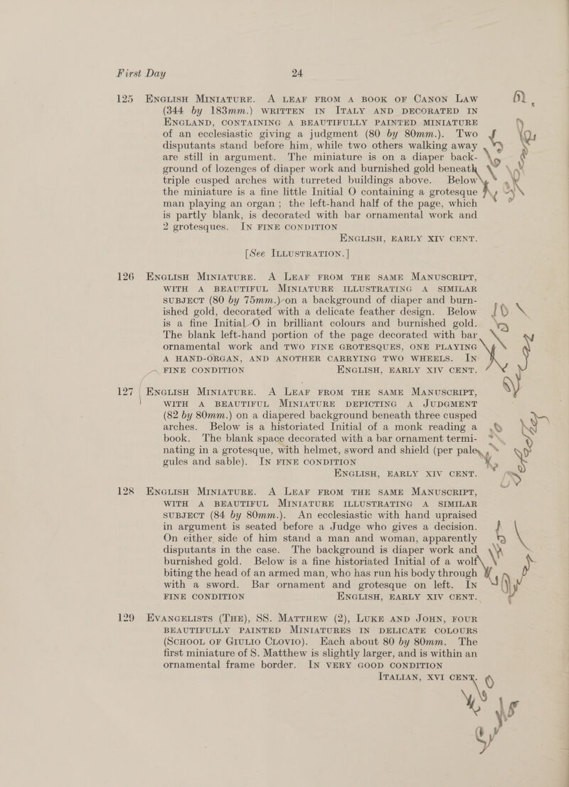125 126 Kay | | (344 by 183mm.) WRITTEN IN ITALY AND DECORATED IN ENGLAND, CONTAINING A BEAUTIFULLY PAINTED MINIATURE % of an ecclesiastic giving a judgment (80 by 80mm.). Two * Qu disputants stand before him, while two others walking away are still in argument. The miniature is on a diaper back- triple cusped arches with turreted buildings above. Below R the miniature is a fine little Initial O containing a grotesque A man playing an organ; the left-hand half of the page, which is partly blank, is decorated with bar ornamental work and 2 grotesques. IN FINE CONDITION ENGLISH, EARLY XIV CENT. [See ILLUSTRATION. | WITH A BEAUTIFUL. MINIATURE. ILLUSTRATING A SIMILAR SUBJECT (80 by 75mm.)-on a background of diaper and burn- ished gold, decorated with a delicate feather design. Below { \) me is a fine Initial-O in brilliant colours and burnished gold. be. The blank left-hand portion of the page decorated with bar \ ornamental work and TWO FINE GROTESQUES, ONE PLAYING » A HAND-ORGAN, AND ANOTHER CARRYING TWO WHEELS. IN \ WITH A BEAUTIFUL MINIATURE DEPICTING A JUDGMENT (82 by 80mm.) on a diapered background beneath three cusped * A a arches. Below is a historiated Initial of a monk reading a_ ,fy \ book. The blank space decorated with a bar ornament termi- a : nating in a grotesque, with helmet, sword and shield (per paley , ° ” gules and sable). IN FINE CONDITION H> 3 ENGLISH, EARLY XIV CENT. > 529 WITH A BEAUTIFUL MINIATURE ILLUSTRATING A SIMILAR suBJECT (84 by 80mm.). An ecclesiastic with hand upraised | in argument is seated before a Judge who gives a decision. _ , On either. side of him stand a man and woman, apparently , disputants in the case. The background is diaper work and \v : burnished gold. Below is a fine historiated Initial of a wolf biting the head of an armed man, who has run his body through with a sword. Bar ornament and grotesque on left. IN ay FINE CONDITION ENGLISH, EARLY XIV CENT. BEAUTIFULLY PAINTED MINIATURES IN DELICATE COLOURS (SCHOOL OF GrIULIO CLovio). Each about 80 by 80mm. The first miniature of 8S. Matthew is slightly larger, and is within an ornamental frame border. IN VERY GOOD CONDITION ITALIAN, XVI ee 8 Ye Ny yr