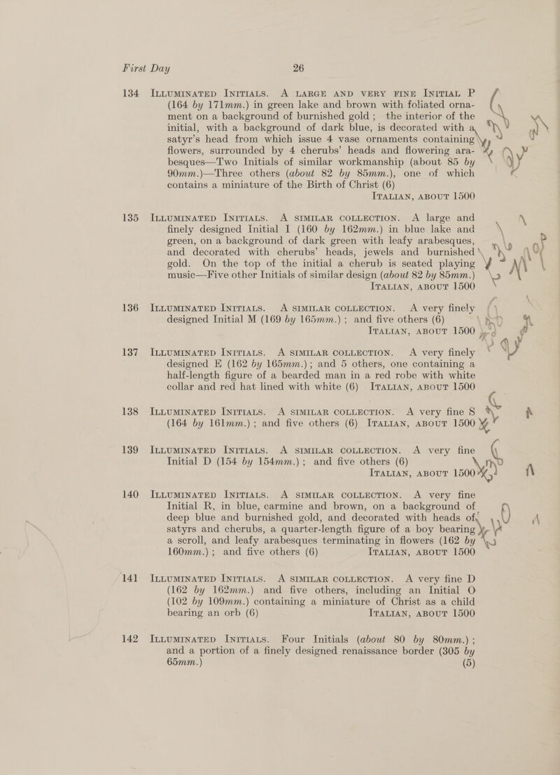 134 IntLumiInatTED IniTIALs. A LARGE AND VERY FINE IniTIAL P (164 by 171mm.) in green lake and brown with foliated orna- ment on a background of burnished gold; the interior of the \ initial, with a background of dark blue, is decorated with \ V a satyr’s head from which issue 4 vase ornaments containing \y, © N flowers, surrounded by 4 cherubs’ heads and flowering ara-— (\ y besques—Two Initials of similar workmanship (about 85 by y 90mm.)—Three others (about 82 by 85mm.), one of which contains a miniature of the Birth of Christ (6) ITALIAN, ABOUT 1500 1385 IntuminatTep IniTraLs. A SIMILAR COLLECTION. A large and . \ finely designed Initial I (160 by 162mm.) in blue lake and \ 3 green, on a background of dark green with leafy arabesques, at and decorated with cherubs’ heads, jewels and burnished aN f\' i gold. On the top of the initial a cherub is seated game YA \ music—Five other Initials of similar design (about 82 by 85mm.) ITALIAN, ABOUT 1800 136 InuumiInateD InrTr1ats. A SIMILAR COLLECTION. A very finely / \ designed Initial M (169 by 165mm.) ; and five others (6) nD &amp; 3 ITaLtan, ABOUT 1500 4g fi 137 IntuminatTEepD Inrrrats. A SIMILAR COLLECTION. A very finely ‘ Vy designed E (162 by 165mm.); and 5 others, one containing a | half-length figure of a bearded man in a red robe with white collar and red hat lined with white (6) ITALIAN, aBout 1500 138 IcLumMInaATED InrTIALs. A SIMILAR COLLECTION. A very fine 8 * fh (164 by 161mm.) ; and five others (6) ITALIAN, ABOUT 1500 139 IxuumiInaTED InriTIALS. A SIMILAR COLLECTION. A very fine ( Initial D (154 by 154mm.); and five others (6) Md ITALIAN, ABOUT 1500: é (\ 140 ItLumrnateD INITIALS. A SIMILAR COLLECTION. A very fine Initial R, in blue, carmine and brown, on a background of deep blue and burnished gold, and decorated with heads of A satyrs and cherubs, a quarter-length figure of a boy reek y a scroll, and leafy ‘arabesques terminating in flowers (162 by 160mm.) ; and five others (6) ITALIAN, ABOUT 1500 141 Intumrnatep Inrriats. A SIMILAR COLLECTION. A very fine D (162 by 162mm.) and five others, including an Initial O (102 by 109mm.) containing a miniature of Christ as a child bearing an orb (6) ITALIAN, ABOUT 1500 142 Ix~LuminatTeD InivTiats. Four Initials (about 80 by 80mm.) ; and a portion of a finely designed renaissance border (305 by 65mm.) (5)