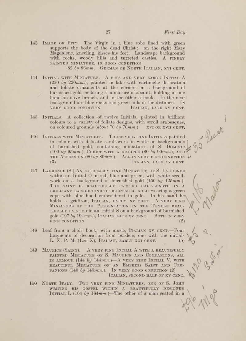 143 144 145 146 147 148 149 27 First Day Imace or Pity. The Virgin in a blue robe lined with green supports the body of the dead Christ; on the right Mary Magdalene, kneeling, kisses his feet. Landscape background with rocks, woody hills and turreted castles. A FINELY PAINTED MINIATURE, IN GOOD CONDITION 82 by 86mm. GERMAN OR NorTH ITALIAN, XVI CENT. INITIAL WITH MINIATURE. A FINE AND VERY LARGE INITIAL A (220 by 220mm.), painted in lake with cartouche decoration and foliate ornaments at the corners on a background of burnished gold enclosing a miniature of a saint, holding in one hand an olive branch, and in the other a book. In the near background are blue rocks and green hills in the distance. IN VERY GOOD CONDITION ITALIAN, LATE XV CENT. Initiats. A collection of twelve Initials, painted in brilliant colours to a variety of foliate designs, with scroll arabesques, on coloured grounds (about 70 by 70mm.) ‘XVI OR XVII CENT. CSeracs INITIALS WITH MINIATURES. THREE VERY FINE INITIALS painted JN LY in colours with delicate scroll-work in white on backgrounds i of burnished gold, containing miniatures of 8. Dominic (100 by 95mm.), CHRIST WITH A DISCIPLE (80 by 90mm.), AND THE ASCENSION (80 by 80mm.). ALL IN VERY FINE CONDITION (3) ITALIAN, LATE XV CENT.  LAURENCE (S.) AN EXTREMELY FINE MINIATURE OF 8. LAURENCE within an Initial O in red, blue and green, with white scroll- work on a background of burnished gold (150 by 125mm.). | THE SAINT IS BEAUTIFULLY PAINTED HALF-LENGTH IN A {4}. ee BRILLIANT BACKGROUND OF BURNISHED GOLD wearing a green CY) A cope with blue hood embroidered in gold. In his hand hey \\\ . ay holds a gridiron, ITALIAN, EARLY XV CENT.—A VERY FINE \ gp ° i\¥ MINIATURE OF THE PRESENTATION IN THE TEMPLE BEAU- TIFULLY PAINTED in an Initial S on a background of burnished « gold (197 by 194mm.), ITALIAN LATE XV CENT. BOTH IN VERY FINE CONDITION (2) Leaf from a choir book, with music, ITALIAN xv CENT.—Four f 6). fragments of decoration from borders, one with the initials \,,“S ; L. X. P. M. (Leo X), ITALIAN, EARLY XXI CENT. (5) Maverick (Samnt). <A VERY FINE INITIAL A WITH A BEAUTIFULLY . PAINTED MINIATURE OF S. MAURICE AND COMPANIONS, ALL R V IN ARMOUR (144 by 144mm.)—A VERY FINE INITIAL V, WITH Ouaa BEAUTIFUL MINIATURE OF AN EmprRESS SAINT AND Com- vn, \ y PANIONS (140 by 145mm.). IN VERY GOOD CONDITION (2) LS ITALIAN, SECOND HALF OF XV CENT. Yo Two VERY FINE MINIATURES, ONE OF S. JOHN WRITING HIS GOSPEL WITHIN A BEAUTIFULLY DESIGNED , \ Inrt1aL L (164 by 164mm.)—The other of a man seated ina '