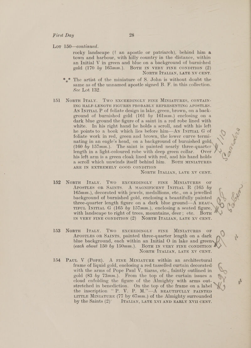 rocky landscape (? an apostle or patriarch), behind him a town and harbour, with hilly country in the distance, within an Initial V in green and blue on a background of burnished gold (170 by 165mm.). BoTH IN VERY FINE CONDITION (2) Nortu ITALIAN, LATE XV CENT. The artist of the miniature of 8S. John is without doubt the same as of the unnamed apostle signed B. F. in this collection. See Lot 132. ING HALF-LENGTH FIGURES PROBABLY REPRESENTING APOSTLES. An Inttrau P of foliate design in lake, green, brown, on a back- ground of burnished gold (161 by 161mm.) enclosing on a dark blue ground the figure of a saint in a red robe lined with white. In his right hand he holds a scroll, and with his left he points to a book which lies before him—Awn IniTIAL G of = &amp; foliate work in red, green and brown, the lower curve termi- : nating in an eagle’s head, on a background of burnished gold, \ (160 by 157mm.). The saint is painted nearly three-quarter ¥, his left arm is a green cloak lined with red, and his hand holds \ a scroll which unwinds itself behind him. BOTH MINIATURES ARE IN EXTREMELY GOOD CONDITION NortuH ITALIAN, LATE XV CENT. APOSTLES OR SAINTS. A MAGNIFICENT IntTIAL R (165 by y¢ 165mm.), decorated with jewels, medallions, etc., on a jewelled three-quarter length figure on a dark blue ground—A BEAUA TIFUL IniT1aL G (165 by 157mm.), enclosing a seated figure, yf with landscape to right of trees, mountains, deer; etc. Botu “> IN VERY FINE CONDITION (2) Norru ITALIAN, LATE XV CENT. blue background, each within an Initial O in lake and greeny, \, APOSTLES OR SAINTS, painted three-quarter length on a dark wy (each about 150 by 150mm.). BovTH IN VERY FINE CONDITION 4\ NortH ITALIAN, LATE XV CENT. frame of liquid gold, enclosing a red tasselled curtain decorated: {, gold (83 by 73mm.). From the top of the curtain issues a %&amp;, cloud enfolding the figure of the Almighty with arms out-. _,/ stretched in benediction. On the top of the frame on a label Y/ 4 the inscription “P. V. P. M.”—-A BEAUTIFULLY PAINTED “‘ LITTLE MINIATURE (77 by 67mm.) of the Almighty surrounded by the Saints (2) ITALIAN, LATE XVI AND EARLY XVII CENT.