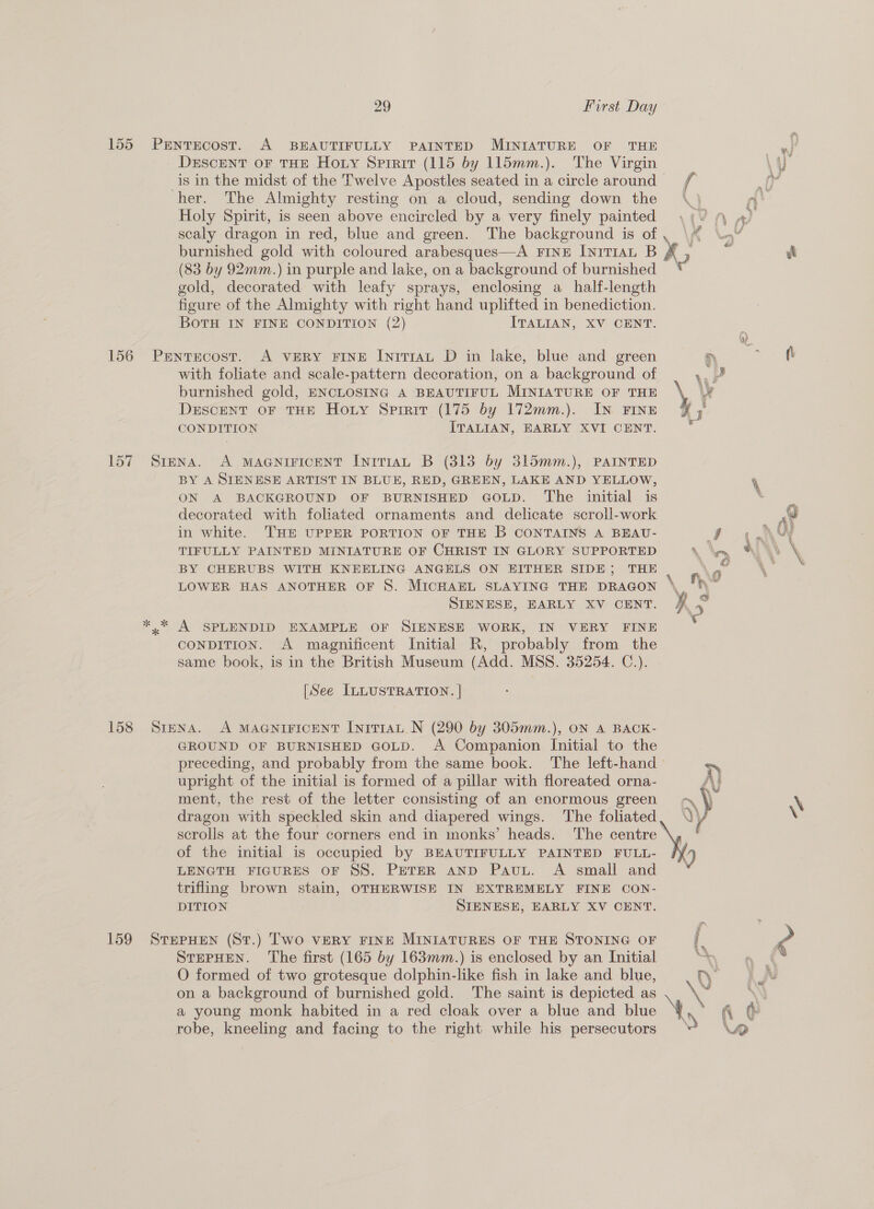 155 PrENTEcosT. A BEAUTIFULLY PAINTED MINIATURE OF THE mi DeEscENT oF THE Hoty Spirit (115 by 115mm.). The Virgin ye _is in the midst of the Twelve Apostles seated in a circle around f : ia her. The Almighty resting on a cloud, sending down the \ } fn Holy Spirit, is seen above encircled by a very finely painted \(/ 4 4) scaly dragon in red, blue and green. The background is of Yy \A an ? burnished gold with coloured arabesques—A FINE [nrTIAL B z it (83 by 92mm.) in purple and lake, on a background of burnished gold, decorated with leafy sprays, enclosing a_half-length figure of the Almighty with right hand uplifted in benediction. BOTH IN FINE CONDITION (2) ITALIAN, XV CENT. 156 Pentecost. A VERY FINE IniTIAL D in lake, blue and green yD 7 oR with foliate and scale-pattern decoration, on a background of nd burnished gold, ENCLOSING A BEAUTIFUL MINIATURE OF THE \ We DESCENT OF THE Hoty Sprair (175 by 172mm.). IN FINE I CONDITION ITALIAN, EARLY XVI CENT. 157 Siena. A MAGNIFICENT InitTIAL B (313 by 315mm.), PAINTED BY A SIENESE ARTIST IN BLUE, RED, GREEN, LAKE AND YELLOW, % ON A BACKGROUND OF BURNISHED GOLD. The initial is 7 decorated with foliated ornaments and delicate scroll-work “ in white. THE UPPER PORTION OF THE B CONTAINS A BEAU- ye TIFULLY PAINTED MINIATURE OF CHRIST IN GLORY SUPPORTED \ hry uh \ BY CHERUBS WITH KNEELING ANGELS ON EITHER SIDE; THE Ps . LOWER HAS ANOTHER OF 8S. MICHAEL SLAYING THE DRAGON \ Ny r cy SIENESE, EARLY XV CENT. 4° *.* A SPLENDID EXAMPLE OF SIENESE WORK, IN VERY FINE CONDITION. A magnificent Initial R, probably from the same book, is in the British Museum (Add. MSS. 35254. C.). | [See ILLUSTRATION. | 158 Srena. A MAGNIFICENT [niTIAL N (290 by 305mm.), ON A BACK- GROUND OF BURNISHED GOLD. A Companion Initial to the preceding, and probably from the same book. The left-hand ~~ upright of the initial is formed of a pillar with floreated orna- A} ment, the rest of the letter consisting of an enormous green -\ * 4, dragon with speckled skin and diapered wings. The foliated, \ scrolis at the four corners end in monks’ heads. The centre \, * of the initial is occupied by BEAUTIFULLY PAINTED FULL- LENGTH FIGURES OF SS. PETER AND Pau. A small and trifling brown stain, OTHERWISE IN EXTREMELY FINE CON- DITION SIENESE, EARLY XV CENT.   159 SvTHePHEN (St.) Two VERY FINE MINIATURES OF THE STONING OF a Pa STEPHEN. The first (165 by 163mm.) is enclosed by an Initial ¥ : O formed of two grotesque dolphin-like fish in lake and blue, tr on a background of burnished gold. The saint is depicted as . \~ a young monk habited in a red cloak over a blue and blue \y robe, kneeling and facing to the right while his persecutors > boy et nod wy - \ 7/9)