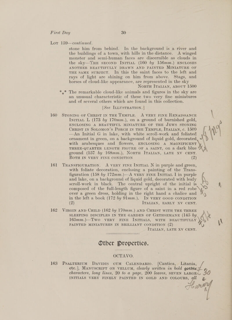 Lot 159—-continued. stone him from behind. In the background is a river and the buildings of a town, with hills in the distance. A winged monster and semi-human faces are discernible as clouds in the sky—TuHE seconp IniTIaAL (160 by 156mm.) ENCLOSES ANOTHER BEAUTIFULLY DRAWN AND PAINTED MINIATURE OF THE SAME SUBJECT. In this the saint faces to the left and rays of light are shining on him from above. Stags, and horses of cloud-like appearance, are represented in the sky Norts [Tauian, aBout 1500 *.* The remarkable cloud-like animals and figures in the sky are ' an unusual characteristic of these two very fine miniatures and of several others which are found in this collection. [See ILLUSTRATION. | 160 STONING OF CHRIST IN THE TEMPLE. A VERY FINE RENAISSANCE Intr1at L (173 by 170mm.), on a ground of burnished gold, ENCLOSING A BEAUTIFUL MINIATURE OF THE JEWS STONING r CHRIST IN SoLOMON’s PorcH IN THE TEMPLE, ITALIAN, c. 1500 —An Initial G in lake, with white scroll-work and foliated | ornament in green, on a background of liquid gold, decorated, s \\ with arabesques and flowers, ENCLOSING A MAGNIFICENT \ THREE-QUARTER LENGTH FIGURE OF A SAINT, on a dark blue i}, ground (157 by 168mm.), Nortru ITALIAN, LATE XV CENT. BOTH IN VERY FINE CONDITION (2) 161 TRANSFIGURATION. A VERY FINE [nrTIAL N in purple and green, with foliate decoration, enclosing a painting of the Trans- figuration (158 by 172mm.)—A very FINE Inir1au I in purple f and lake, on a background of liquid gold, decorated with leafy A scroll-work in black. The central upright of the initial is JV composed of the full-length figure of a saint in a red robe \y over a green dress, holding in “the right hand a chalice and Ay in the left a book (172 by 91mm.). IN VERY GOOD CONDITION (2) ITALIAN, EARLY XV CENT. SLEEPING DISCIPLES IN THE GARDEN OF GETHSEMANE (145 by 165mm.)—Two VERY FINE INITIALS, WITH BEAUTIFULLY PAINTED MINIATURES IN BRILLIANT CONDITION (2) ITALIAN, LATE XV CENT. 162 VIRGIN AND CHILD (162 by 170mm.) AND CHRIST WITH THE THREE d\ ye \x   Other Propertics. OCTAVO. 163. PsaLtTERIUM DaAvIDIS CUM CALENDARIO. [Cantica, Litania, etc.], MANUSCRIPT ON VELLUM, clearly written in bold gothic a characters, long lines, 20 to a page, 200 leaves, SEVEN LARGEA, 20 INITIALS VERY FINELY PAINTED IN GOLD AND cCoLouRs, all g =! ar rf ib