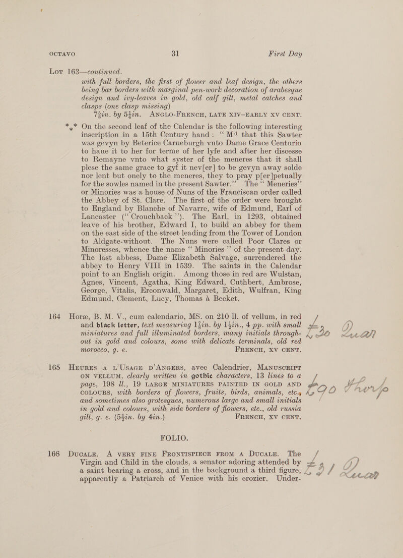 with full borders, the first of flower and leaf design, the others being bar borders with marginal pen-work decoration of arabesque design and wy-leaves in gold, old calf gilt, metal catches and clasps (one clasp missing) 72in. by 54in. ANGLO-FRENCH, LATE XIV-EARLY XV CENT. On the second leaf of the Calendar is the following interesting inscription in a 15th Century hand: “‘ M®@ that this Sawter was gevyn by Beterice Carneburgh vnto Dame Grace Centurio to haue it to her for terme of her lyfe and after her discesse to Remayne vnto what syster of the meneres that it shall plese the same grace to gyf it nevier] to be gevyn away solde nor lent but onely to the meneres, they to pray pler |petually for the sowles named in the present Sawter.”’ The “ Meneries”’ or Minories was a house of Nuns of the Franciscan order called the Abbey of St. Clare. The first of the order were brought to England by Blanche of Navarre, wife of Edmund, Earl of Lancaster (‘‘ Crouchback ’’). The Earl, in 1293, obtained leave of his brother, Edward I, to build an abbey for them on the east side of the street leading from the Tower of London to Aldgate-without. The Nuns were called Poor Clares or Minoresses, whence the name “ Minories ”’ of the present day. The last abbess, Dame Elizabeth Salvage, surrendered the abbey to Henry VIII in 1539. The saints in the Calendar point to an English origin. Among those in red are Wulstan, Agnes, Vincent, Agatha, King Edward, Cuthbert, Ambrose, George, Vitalis, Erconwald, Margaret, Edith, Wulfran, King Edmund, Clement, Lucy, Thomas a Becket. and black letter, text measuring liin. by ldin., 4 pp. with small miniatures and full illuminated borders, many nitials through- out in gold and colours, some with atteate terminals, old red MOrocco, g. e. FRENCH, XV CENT. ON VELLUM, clearly writien in gothic characters, 13 lines to a page, 198 Ul., 19 LARGE MINIATURES PAINTED IN GOLD AND and sometimes also grotesques, numerous large and small initials on gold and colours, with side borders of flowers, etc., old russia gilt, g. e. (S4in. by 40n.) FRENCH, XV CENT. FOLIO. Virgin and Child in the clouds, a senator adoring attended by a saint bearing a cross, and in the background a third figure, apparently a Patriarch of Venice with his crozier. Under- 4 A aes Fart a4 > ec ow) # &amp; ij wey ty