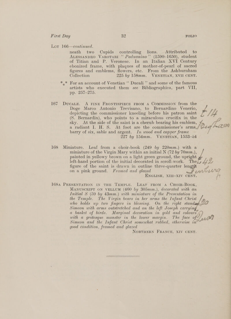 Lor 166—continued. neath two Cupids controlling lons. Attributed to ALESSANDRO VARoTARI “ Paduanino”’ (1590-1650), student of Titian and P. Veronese. In an Italian XVI Century ebonized frame, with plaques of mother-of-pearl of sacred figures and emblems, flowers, etc. From the Ashburnham Collection 225 by 158mm. VENETIAN, XVII CENT. *..* For an account of Venetian ‘“‘ Ducali”’ and some of the famous artists who executed them see Bibliographica, part VII, pp. 257-275. 167 Ducate. A FINE FRONTISPIECE FROM A COMMISSION from the Doge Marco Antonio Trevisano, to Bernardino Venerio, Ps y depicting the commissioner kneeling before his patron saint / [Z f (S. Bernardin), who points to a miraculous crucifix in the 2 sky. At the side of the saint is a cherub bearing his emblem, Ln ‘a a radiant I. H. 8S. At foot are the commissioner’s arms,/ ee LEN barry of six, sable and argent. Jn wood and copper frame f 227 by 154mm. VENETIAN, 1553-54 168 Miniature. Leaf from a choir-book (249 by 220mm.) with a miniature of the Virgin Mary within an initial N (72 by 70mm.), painted in yellowy brown on a light green ground, the upright left-hand portion of the initial decorated in scroll-work. Thezy Ys figure of the saint is drawn in outline three-quarter wap px on a pink ground. Framed and glazed aoe ENGLISH, XIII—XIV CENT. iT 1684 PRESENTATION IN THE TEMPLE. LEAF FROM aA CHOIR-BOOK, MANUSCRIPT ON VELLUM (460 by 305mm.), decorated with an Initial S (59 by 43mm.) with miniature of the Presentation in the Temple. The Virgin bears in her arms the Infant Christ who holds wp two fingers in blessing. On the right stand Simeon with arms outstretched and on the left Joseph carrying , a basket of birds. Marginal decoration in gold and colours. with a grotesque monster in the lower margin. The face ft a wi} Simeon and the Infant Christ somewhat rubbed, otherwise in® good condition, framed and glazed NORTHERN FRANCE, XIV CENT.    » Dr pnbob f  