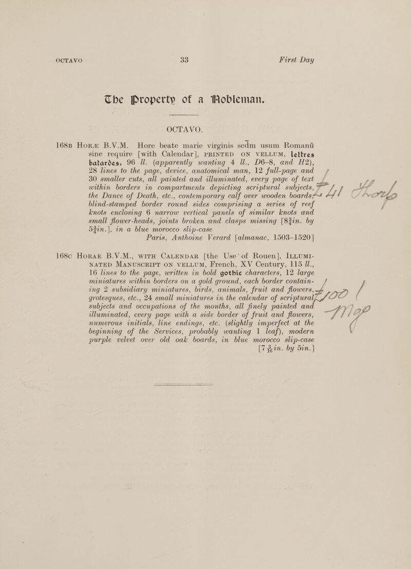 The Property of a Mobleman. OCTAVO. 1688 Hora B.V.M. Hore beate marie virginis scdm usum Romant sine require [with Calendar], PRINTED ON VELLUM, lettres batardes, 96 Ul. (apparently wanting 4 Ul., D6-8, and H2), 28 lines to the page, device, anatomical man, 12 full-page and 30 smaller cuts, all painted and illuminated, every page of text | SS F within borders in compartments depicting scriptural subjects, at f the Dance of Death, etc., contemporary calf over wooden boards*~s #4 ds WIELD blind-stamped border round sides comprising a series of reef knots enclosing 6 narrow vertical panels of sumilar knots and ed flower- heads, jounts broken and clasps missing [82in. by 37n.|, on a blue morocco slip-case Paris, Anthoine Verard {almanac, 1503-1520 | 168c Horak B.V.M., with CALENDAR [the Use’ of Rouen], [LLUMI- NATED. MANUSCRIPT ON VELLUM, French, XV Century, 115 U., 16 lines to the page, written in bold gothic characters, 12 large miniatures within borders on a gold ground, each border contain- ing 2 subsidiary miniatures, birds, animals, fruit and flowers, grotesques, etc., 24 small miniatures un the calendar of scriptural, tf OO c/ subjects and occupations of the months, all finely painted and : Ay) a illuminated, every page with a side border of fruit and flowers, ~ f f 4 numerous initials, line endings, etc. (slightly wmperfect at the | beginning of the Services, probably wanting 1 leaf), modern \ purple velvet over old oak boards, in blue morocco slip-case [7ein. by 5in. |  