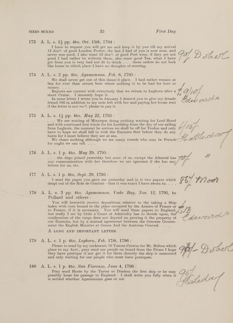 io As 174 A. 75) <A, £76 A. L. s. 14 pp. 4to, Oct. 15th, 1794 : IT have to request you will get me and keep it by you till my arrival 12 doz®. of good London Porter, the last I had of you is now sour, and TY, ° 2 oO _ Fe et never was good, I also want 12 doz». of good Port wine, if they are not good I had rather be without them, also some good Tea, what I have got from you is very bad not fit to drink . . . these orders do not look like home to which place I have no thoughts of steering. L. s. 2 pp. 4to, Agamemnon, Feb. 6, 1795 : We shall never get out of this damn’d place. I had rather remain at Sea for ever than return here where nothing is to be had for love or f money . wt y ; Reports are current with everybody that we return to Leghorn after a ¥ a f y} short Cruize. I sincerely hope it. ame © diay ) In some letter I wrote you in January I desired you to give my female po POI na friend 10£ in addition to my note left with her and paying her house rent “em “* if the letter is not rec 4. please to pay it. L. s. 14 pp. 4to, May 22, 1795: . . . We are waiting of Minorque doing nothing waiting for Lord Hood and with continued foul winds for his Lordship from the day of our sailing th jem from Leghorn, the moment he arrives we shall be off for Toulon and only @) / &amp;/ . have to hope we shall fall in with the Enemies fleet before they do any am. age f pug TT harm for I must believe they are at sea. : Af “a Md 3 Laloe Cte f We chace nothing although we see many vessels who may be French /le AA MA f for ought we can tell... . L. s. 1 p. 4to, May 29, 1795: / . the Argo joined yesterday but none of us, except the Admiral has TOL OF any communication with her therefore we are ignorant if she has any/ / letters for us, etc. f f . 173) ok. To. 2. 180 A. I send the paper you gave me yesterday and in it two papers which nay Lf 4 q oo dropt out of the Role de Combat—that it was exact I have sworn to. L. s. 3 pp. 4to, Agamemnon, Vado Bay, Nov. 12, 1795, to Pollard and others: You will herewith receive depositions relative to the taking a Ship we laden with corn bound to the place occupied by the Armies of France or to France, if it is necessary. You will send these papers to England, / CUA ‘3 but really I see by little a Court of Admiralty has to decide upon, th confiscation of the cargo does not depend on proving it the property of a er: LEAP TM our Enemies, but by a mutual agreement between the Genoese Govern- = ment the English Minister at Genoa And the Austrian General. A LONG AND IMPORTANT LETTER. ¢ if AY OT Oa L. s. 1 p. 4to, Leghorn, Feb. 17th, 1796: Please to send by my cockswain 10 Tuscan Crowns for Mr. Bolton which place to my Acct., pray send our people on board from the Prizes I hope they have pratique if not get it for them directly the ship is unmoored and only waiting for our people who must have pratiques.  L. s. 1 p. 4to, San Fiorenzo, June 4, 1796 : f Pray send Hoste by the Tartar or Diadem the first ship or he may CAA = f possibly loose his passage to England. I shall write you fully when it ~/ “7 ii j f is settled whether Agamemnon goes or not. ‘Jr .¥ ,; ot JOS” f