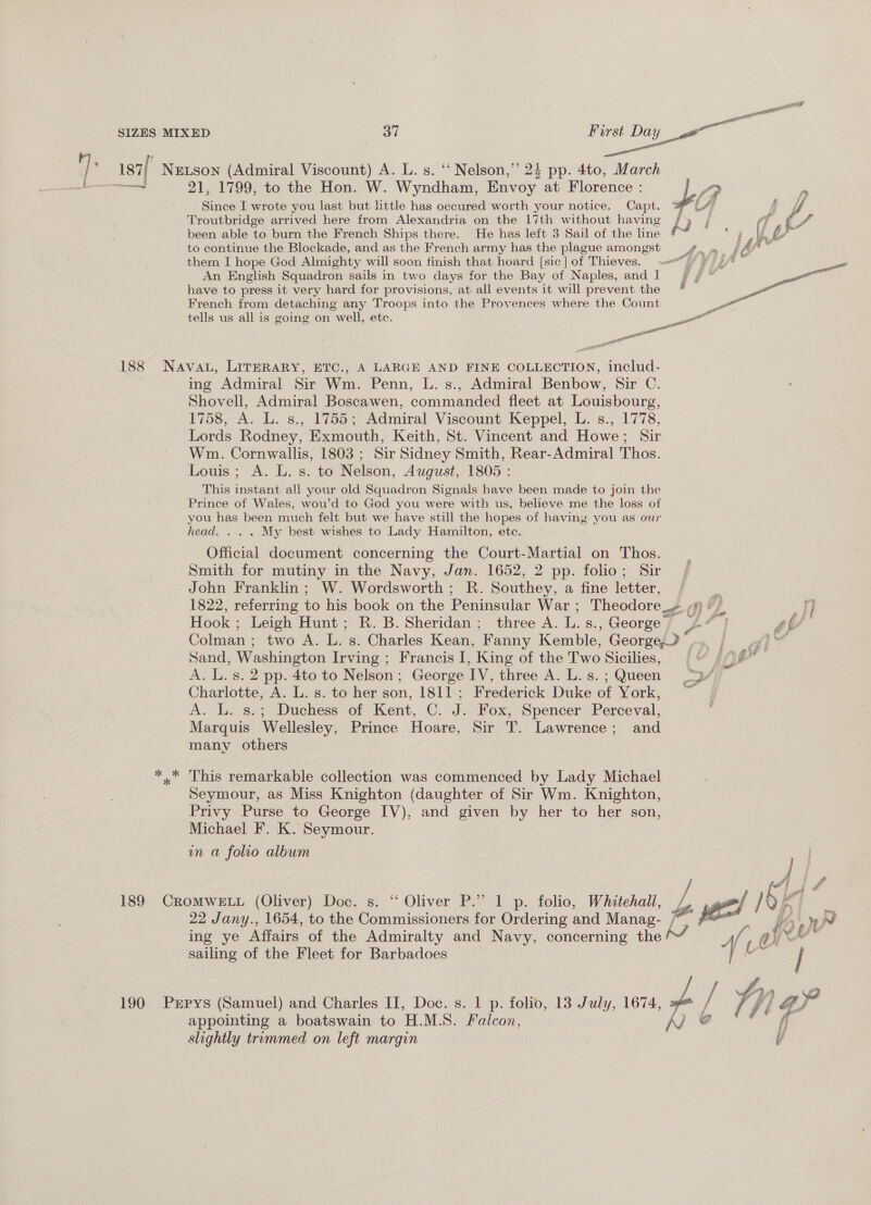 nee SIZES MIXED oy First Day oan ual if ote if Netson (Admiral Viscount) A. L. s. ‘‘ Nelson,’ 24 pp. 4to, March T 21, 1799, to the Hon. W. Wyndham, Envoy at Florence : |? # (} Since I wrote you last but little has occured worth your notice. Capt. 4 A A, Troutbridge arrived here from Alexandria on the 17th without having / 7) f fy (7 been able to. burn the French Ships there. He has left 3 Sail of the line &amp; ay to continue the Blockade, and as the French army has the plague amongst them I hope God Almighty will soon finish that hoard [sic] of Thieves. An English Squadron sails in two days for the Bay of Naples, and I have to press it very hard for provisions, at. all events it will prevent the French from detaching any Troops into the Provences where the Count tells us all is going on well, etc.  re son Pa 188 Nava, LirERARY, ETC., A LARGE AND FINE COLLECTION, includ- ing Admiral Sir Wm. Penn, L. s., Admiral Benbow, Sir C. Shovell, Admiral Boscawen, commanded fleet at Louisbourg, 1758, A. L. s., 1755; Admiral Viscount Keppel, L. s., 1778, Lords Rodney, Exmouth, Keith, St. Vincent and Howe; Sir Wm. Cornwallis, 1803 ; Sir Sidney Smith, Rear-Admiral Thos. Louis; A. L. s. to Nelson, August, 1805 : This instant all your old Squadron Signals have been made to join the Prince of Wales, wou’d to God you were with us, believe me the loss of you has been much felt but we have still the hopes of having you as our head. . . . My best wishes to Lady Hamilton, etc. Official document concerning the Court-Martial on Thos. Smith for mutiny in the Navy, Jan. 1652, 2 pp. folio; Sir John Franklin; W. Wordsworth ; R. Southey, a fine letter, 1822, referring to his book on the Peninsular War ; Theodore ath y OP ai Hook; Leigh Hunt; R. B. Sheridan; three A. ic: s., George | - f | ) - Colman ; two A. L. s. Charles Kean, “Fanny Kemble, George, | aie Sand, Washington Irving ; Francis I, King of the Two Sicilies, (4 ff gif ' A. L. s. 2 pp. 4to to Nelson : George ive three A. L. s. - Queen pas Charlotte, A. L. s. to her son, 1811 ; Frederick Duke of York, A. L. s.; Duchess of Kent, C. J. Fox, Spencer Perceval, Marquis Wellesley, Prince Hoare, Sir T. Lawrence; and many others *.* This remarkable collection was commenced by Lady Michael Seymour, as Miss Knighton (daughter of Sir Wm. Knighton, Privy Purse to George IV), and given by her to her son, Michael F. K. Seymour. in a folio album 189 CROMWELL (Oliver) Doc. s. “Oliver P.” 1 p. folio, Whitehall, /) 22 Jany., 1654, to the Commissioners for Ordering and Manag- | ing ye Affairs of the Admiralty and Navy, cont eruine the A sailing of the Fleet for Barbadoes appointing a boatswain to H.M.S. Falcon, AV slightly trummed on left margin 