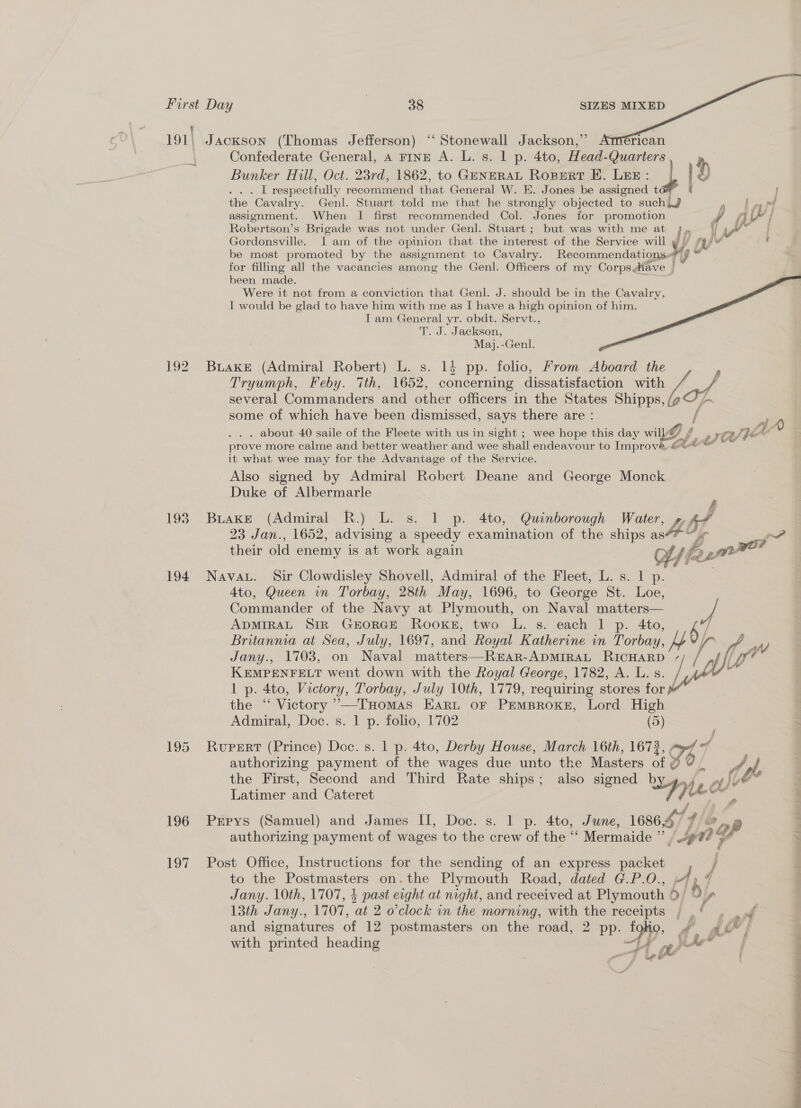 ® 191\ = | 192 Confederate General, A rinp A. L. s. 1 p. 4to, Head-Quarters. Bunker Hill, Oct. 23rd, 1862, to GENERAL RopertT E. LEE: + | . . . [ respectfully recommend that General W. E. Jones be assigned t the Cavalry. Genl. Stuart told me that he strongly objected to suchiJ Ly of oy assignment. When I first recommended Col. Jones for promotion y jj YY } Robertson’s Brigade was not under Genl. Stuart; but was with me at le C/ | Gordonsville. I am of the opinion that the interest of the Service will fy . be most promoted by the assignment to Cavalry. Gestion aio aan J tel for filling all the vacancies among the Genl. Officers of my CorpsMave | * been made. Were it not from a conviction that Genl. J. should be in the Cavalry, I would be glad to have him with me as I have a high opinion of him. J am General yr. obdt. Servt., T. J. Jackson, Maj.-Genl.    Tryumph, Feby. 7th, 1652, concerning dissatisfaction with / several Commanders and other officers in the States a oe some of which have been dismissed, says there are : AA . about 40 saile of the Fleete with us in sight ; wee hope this day wil a4 wv /IE prove more calme and better weather and wee shall endeavour to Improve, &amp;< Att’ + it what wee may for the Advantage of the Service. Also signed by Admiral Robert Deane and George Monck Duke of Albermarle  23 Jan., 1652, advising a speedy examination of the ships as oF their old enemy is at work again Hf, AS fo 22 , ne? 196 197 4to, Queen in Torbay, 28th May, 1696, to George St. Loe, Commander of the Navy at Plymouth, on Naval matters— ADMIRAL SIR GEORGE Rooke, two L. s. each 1 p. 4to, K’/ Britannia at Sea, July, 1697, and Royal Katherine in Torbay, Jany., 1703, on Naval matters—Rear-ApmirAL RicHarRD 7/ / pf // y, KEMPENFELT went down with the Royal George, 1782, A. L. s. Le - 1 p. 4to, Victory, Torbay, July 10th, 1779, requiring stores for the “ Victory ”’—THomas. Eart or PremBrRoxk#, Lord High Admiral, Doc. s. 1 p. folio, 1702 (5) Rupert (Prince) Doc. s. 1 p. 4to, Derby House, March 16th, 16732 ( of authorizing payment of the wages due unto the Masters oa 2] Q / fi the First, Second and Third Rate ships; also signed by A lee Latimer and Cateret ied! te r9 authorizing payment of wages to the crew of the “ Mermaide ” iP 4h to the Seas on.the Plymouth Road, dated G.P.O., Ay / Jany. 10th, 1707, 4 past eight at night, and received at Plymouth *y, b/, 13th Jany,., 1707, a 2 o'clock in the morning, with the receipts , _' , ot and signatures of 12 postmasters on the road, 2 pp. By dis ri fe with printed heading Leb EEE ee as