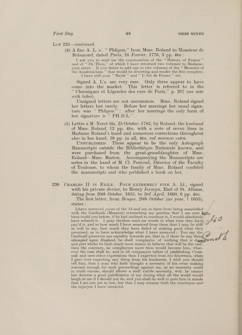 Lor 235—continued. (4) A fine A. L. s., “ Phlipon,” from Mme. Roland to Monsieur de Boismorel, dated Paris, 16 Fevrier, 1776, 3 pp. 4to : I ask you to send me the continuation of the “ History of France ”’ and of ‘‘ De Thou,’’ of which I have returned two volumes to Madame, your sister. If you desire to add one or two volumes of the “‘ Memoirs of the Academicians ”’ that would be diverting and render the féte complete. . . Thave still your “ Bayle’ and.“ L’ Art de Penser,”’ etc. Signed A. L’s. are very rare. Only three appear to have come into the market. This letter is referred to in the ‘““Chroniques et Légendes des rues de Paris,”’ p. 207 (see note urth letter). Unsigned letters are not uncommon. Mme. Roland signed her letters but rarely. Before her marriage her usual signa- ture was “‘ Phlipon”’’; after her marriage the only form of her signature is “ PH.D.1L.™ (5) Lettre a M. Neret fils, 25 October, 1782, by Roland, the husband of Mme. Roland, 12 pp. 4to, with a note of seven lines in Madame Roland’s hand and numerous corrections throughout also in her hand, 59 pp. in all, 4to, red morocco extra. UNPUBLISHED. These appear to be the only Autograph Manuscripts outside the Bibliothéque Nationale known, and were purchased from the great-granddaughter of Mme. Roland—Mme. Marion. Accompanying the Manuscripts are notes in the hand of M. Cl. Perroud, Director of the Faculty of Toulouse, to whom the family of Mme. Roland confided the manuscripts and who published a book on her. 236 CHarutes II 1n Exice. FOUR EXTREMELY FINE A. LI., signed with his private device, to Henry Jermyn, Earl of St. Albans, dating from 20th October, 1655, to 3rd April, 1660, 6 pp. 4to. The first letter, from Bruges, 20th October (no year, ? 1655), states : Iyhave receaved yours of the 13 and am so farre from being unsatisfied with the Cardinals (Mazarin) retrenching my pention that I am sure bg. have tould you before, if he had inclined to continue it, I would absolutely kg O have refused it. I pray therfore send me worde to what time they have_ 7, pay’d it, and so how much I have receaved from them that I may be able “ as well to say, how much they have failed of making good what they s promised, as to have acknowledge what I have receaved: You say the “> Cardinall preserves one equality towards me, that is, if there be any thing &amp; PF attempted upon Hngland, he shall complayne of nothing that is dg Te and yett whilst he hath much more reason to beleeve that will be the case, then the contrary, he complaynes more then would become him, what- ever the case shall be, and in all companyes talkes of establishing Crom- well and uses other expressions then J expected from his discretion, when I gave over expecting any thing from his kindnesse, I wish you should tell him, that a man who hath thought a necessity of his owne making warrant enough for such proceedings against me, as no necessity could in truth excuse, should allowe a reall visible necessity, wch. he cannot but decerne a good justification of my doeing what all the world would laugh at me if I should not do, and you shall do well to putt him in minde that I am not yet so low, but that I may returne both the courtisyes and the injuryes I have receaved.