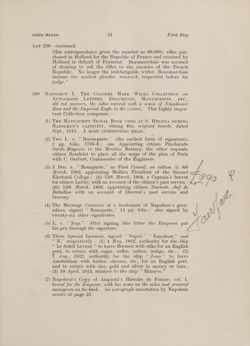 240 (this correspondence gives the number as 60,000), rifles pur- chased in Holland for the Republic of France and retained by Holland in default of Payment. Beaumarchais was accused of desiring to sell the rifles to the enemies of the French Republic. No longer the indefatigable writer, Beaumarchais became the modest pleader, reserved, respectful before his judge.” NapoLEon I|. THE CoLonEL Mark WILKS COLLECTION oF AUTOGRAPH JLeETTERS, Documents, MANUSCRIPTS, ETC., old red morocco, the sides covered with a semis of Napoleonic Bees and the Imperial Hagle in the centres. This highly impor- tant Collection comprises :— (1) THe Manuscript SianaL Book usED aT 8S. HELENA DURING NAPOLEON’S CAPTIVITY, oblong 4to, original boards, dated Sept., 1815. A MOST INTERESTING RELIC. (2) Two L. s. “ Buonaparte”’ (the earliest form of signature), 2 pp. folio, 1798-6; one Appointing citizen Pinchinate rarde-Magazin to the Moulins Battery, the other requests citizen Rondelet to place all the maps of the plan of Paris with C. Gerbert, Commander of the Engineers. (3) 3 Doc. s. “ Bonaparte,’ as First Consul, on vellum (i) 8th March, 1803, appointing Mollien President of the Second ; Electoral College : (ii) 15th March, 1804, a Captain's brevet (iii) 15th March, 1804, appointing citizen Ducrest, chef de bravery. (4) The Marriage Contract of a leutenant of Napoleon’s gren- adiers, signed “‘ Bonaparte,’ 15 pp. folio; also signed by twenty-six other signatories. his pen through the signature. (6) Three Special Licences, signed “‘ Napol,” “ Napoleon,” and “'N,” respectively : (1) 4 May, 1812, authority for the ship ** Le Soleil Levant ” to leave Bremen with silks for an English port, to return with sugar, coffee, cotton, indigo, etc.; (2) 7 Aug., 1812, authority for the ship “Juno” to leave Amsterdam with butter, cheeses, etc., for an English port, and to return with rice, gold and silver in money or bars ; (3) 10 ao 1813, relative to the ship ‘* Minerve.’’ (7) Napoleon’ S Copy of Anquetil’s Histoire de France, vol. I, bound for the Emperor, with his arms on the sides and crowned monogram on the back. An autograph annotation by Napoleon occurs at page 23. | 
