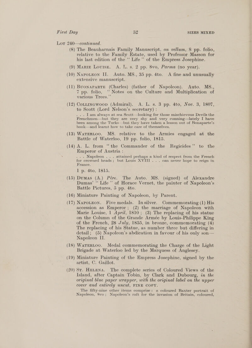 Lot 240—continued. (8) The Beauharnais Family Manuscript, on vellum, 8 pp. folio, relative to the Family Estate, used by Professor Masson for his last edition of the “ Life ’’ of the Empress Josephine. (9) Marte Louise. A. L. s. 2 pp. 8vo, Parma (no year). (10) Napoutzon II. Auto. MS., 35 pp. 4to. <A fine and unusually extensive manuscript. (11) BuonapaRTE (Charles) (father of Napoleon). Auto. MS., 7 pp. folio, “‘ Notes on the Culture and Multiplication of various Trees.” (12) Cottinawoop (Admiral). A. L. s. 3 pp. 4to, Nov. 3, 1807, to Scott (Lord Nelson’s secretary) : ... Lam always at sea Scott—looking for those mischievous Devils the Frenchmen—but they are very shy and very cunning—lately I have been among the Turks—-but they have taken a lesson out of Bonaparte’s book—and learnt how to take care of themselves. (13) WatERLoo. MS. relative to the Armies engaged at the Battle of Waterloo, 19 pp. folio, 1815. (14) A. L. from “the Commander of the Regicides” to the Emperor of Austria : . . . Napoleon . . . attained perhaps a kind of respect from the French for crowned heads ; but Louis XVIII... can never hope to reign in France. 1 p. 4to, 1815. (15) Dumas (A.) Pére. The Auto. MS. (signed) of Alexandre Dumas’ “ Life ’’ of Horace. Vernet, the painter of Napoleon’s Battle Pictures, 5 pp. 4to. (16) Miniature Painting of Napoleon, by Parent. (17) NapoLteon. Five medals. Insilver. Commemorating (1) His accession aS Emperor; (2) the marriage of Napoleon with Marie Louise, 1 April, 1810; (3) The replacing of his statue on the Column of the Grande Armée by Louis-Philippe King of the French, 28 July, 1855, in bronze, commemorating (4) The replacing of his Statue, as number three but differing in detail; (5) Napoleon’s abdication in favour of his only son— Napoleon II. (18) WatTERLOO. Medal commemorating the Charge of the Light Brigade at Waterloo led by the Marquess of Anglesey. (19) Miniature Painting of the Empress Josephine, signed by the artist, C. Gaillot. (20) St. HELENA. The complete series of Coloured Views of the Island, after Captain Tobin, by Clark and Dubourg, in the original blue paper wrapper, with the original label on the wpper cover and entirely uncut, FINE COPY. The fifty-nine other items comprise: a coloured Baxter portrait of Napoleon, 8vo; Napoleon’s raft for the invasion of Britain, coloured,