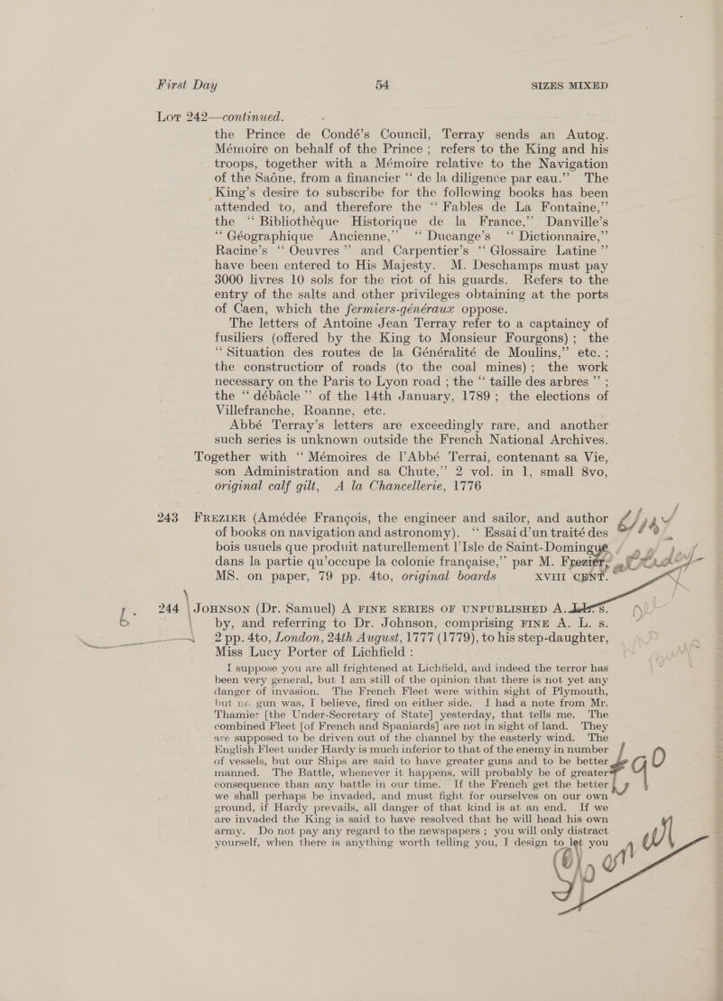 continued. the Prince de Condé’s Council, Terray sends an Autog. Mémoire on behalf of the Prince ; refers to the King and his troops, together with a Mémoire relative to the Navigation of the Sadne, from a financier “ de la diligence par eau.”’ The attended to, and therefore the ‘“‘ Fables de La Fontaine,”’ the ‘‘ Bibliothéque Historique de la France,’’ Danville’s “ Géographique Ancienne,’ “ Ducange’s ‘“ Dictionnaire,”’ Racine’s ‘‘ Oeuvres’? and Carpentier’s ‘“ Glossaire Latine ”’ have been entered to His Majesty. M. Deschamps must pay 3000 livres 10 sols for the riot of his guards. Refers to the entry of the salts and other privileges obtaining at the ports of Caen, which the fermiers-généraux oppose. The letters of Antoine Jean Terray refer to a captaincy of fusiliers (offered by the King to Monsieur Fourgons) ; the ‘Situation des routes de la Généralité de Moulins,” etc. ; the constructiom of roads (to the coal mines); the work necessary on the Paris to Lyon road ; the “ taille des arbres ”’ ; the “ débacle ”’ of the 14th January, 1789; the elections of Villefranche, Roanne, etc. Abbé Terray’ s letters are exceedingly rare, and another such series is unknown outside the French National Archives. son Administration and sa Chute,” 2 vol. in 1, small 8vo, original calf gilt, A la Chancellerie, 1776 \ of books on navigation and astronomy). “‘ Essai d’un traité des bois usuels que produit naturellement |’ Isle de Saint-Domin dans la partie qu’occupe la colonie frangaise,” par M. Frezi by, and referring to Dr. Johnson, comprising FINE A. L. 8. 2 pp. 4to, London, 24th August, 1777 (1779), to his step-daughter, Miss Lucy Porter of Lichfield : { suppose you are all frightened at Lichfield, and indeed the terror has been very general, but [ am still of the opinion that there is not yet any danger of invasion. The French Fleet were within sight of Plymouth, but no gun was, I believe, fired on either side. J had a note from Mr. Thamier [the Under-Secretary of State] yesterday, that tells me. The combined Fleet [of French and Spaniards] are not in sight of land. They are supposed to be driven out of the channel by the easterly wind. The English Fleet under Hardy is much inferior to that of the enemy in number of vessels, but our Ships are said to have greater guns and to be better manned. The Battle, whenever it happens, will probably be of greater consequence than any battle in our time. If the French get the better § 7 we shall perhaps be invaded, and must fight for ourselves on our ae ground, if Hardy prevails, all danger of that kind is at an end. If we are invaded the King is said to have resolved that he will head his own army. Do not pay any regard to the newspapers ; you will only distract yourself, when there is anything worth telling you, I design to let you  £% 4?  