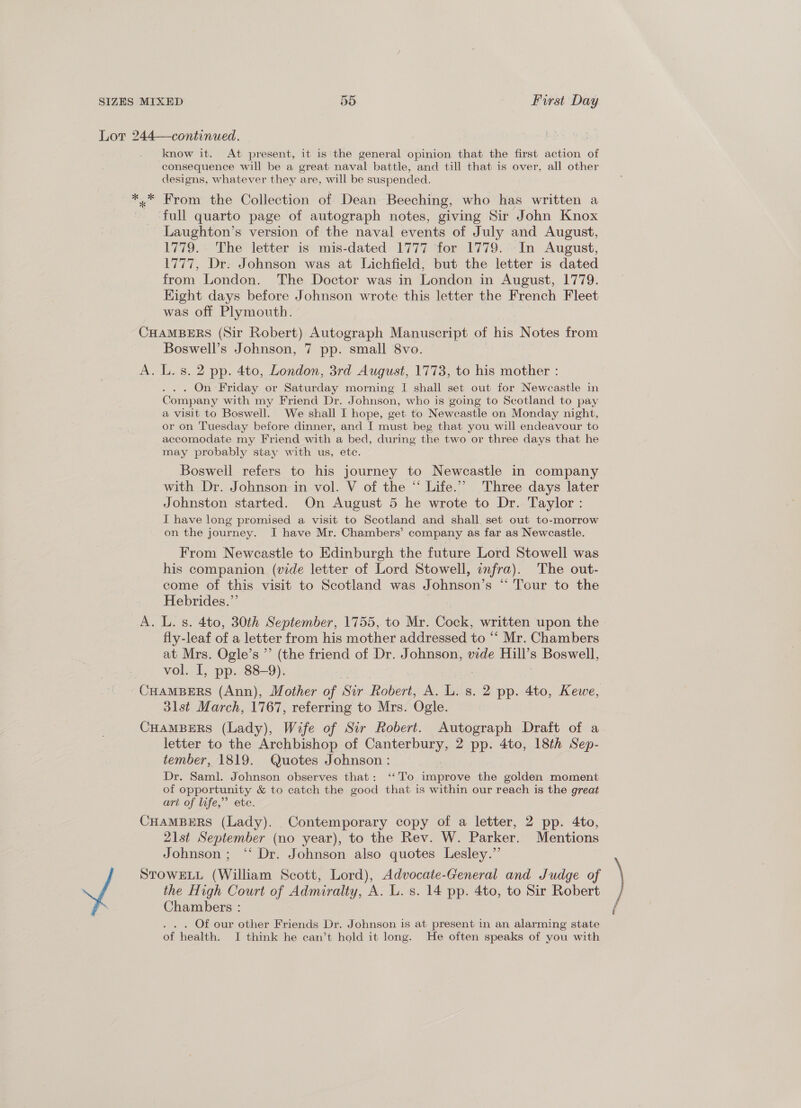Lor 244—continued. know it. At present, it is'the general opinion that the first action of consequence will be a great naval battle, and till that is over, all other designs, whatever they are, will be suspended. .* From the Collection of Dean Beeching, who has written a ‘full quarto page of autograph notes, giving Sir John Knox Laughton’s version of the naval events of July and August, 1779. The letter is mis-dated 1777 ‘for 1779.::In August, 1777, Dr. Johnson was at Lichfield, but the letter is dated from London. The Doctor was in London in August, 1779. Hight days before Johnson wrote this letter the French Fleet was off Plymouth. CHAMBERS (Sir Robert) Autograph Manuscript of his Notes from Boswell’s Johnson, 7 pp. small 8vo. A. L. s. 2 pp. 4to, London, 3rd August, 1773, to his mother : . On ‘Friday or Saturday morning I shall set out for Newcastle in Company with my Friend Dr. Johnson, who is going to Scotland to pay a visit to Boswell. We shall I hope, get to Newcastle on Monday night, or on Tuesday before dinner, and I must beg that you will endeavour to accomodate my Friend with a bed, during the two or three days that he may probably stay with us, etc. Boswell refers to his journey to Newcastle in company with Dr. Johnson in vol. V of the “ Life.’ Three days later Johnston started. On August 5 he wrote to Dr. Taylor: I have long promised a visit to Scotland and shall. set out to-morrow on the journey. I have Mr. Chambers’ company as far as Newcastle. From Newcastle to Edinburgh the future Lord Stowell was his companion (vide letter of Lord Stowell, enfra). The out- come of this visit to Scotland was Johnson’s “ Tour to the Hebrides.”’ A. L. s. 4to, 30th September, 1755, to Mr. Cock, written upon the | fly-leaf of a letter from his mother addressed to “‘ Mr. Chambers at Mrs. Ogle’s ”’ (the friend of Dr. Johnson, vide eal s Boswell, vol. I, pp. 88-9). CHAMBERS (Ann), Mother of Sir Robert, A. L. s. 2 pp. 4to, Kewe, 31st March, 1767, referring to Mrs. Ogle. CHAMBERS (Lady), Wife of Sir Robert. Autograph Draft of a letter to the Archbishop of Canter bimg 2 pp. 4to, 18th Sep- tember, 1819. Quotes Johnson: Dr. Saml. Johnson observes that: ‘‘To improve the golden moment of opportunity &amp; to catch the good that is within our reach is the great art of life,” ete. CHAMBERS (Lady). Contemporary copy of a letter, 2 pp. 4to, 21st September (no year), to the Rev. W. Parker. Mentions Johnson ; ‘* Dr. Johnson also quotes Lesley.”’ STOWELL (William Scott, Lord), Advocate-General and Judge of the High Court of Admiralty, A. L. s. 14 pp. 4to, to Sir Robert : Chambers : Of our other Friends Dr. Johnson is at present in an alarming state of health. I think he can’t hold it long. He often speaks of you with