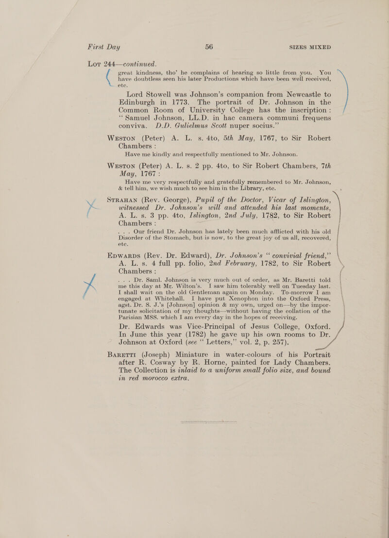 great kindness, tho’ he complains of hearing so little from you. You have doubtless seen his later Productions which have been well received, Lord Stowell was Johnson’s companion from Newcastle to Edinburgh in 1773. The portrait of Dr. Johnson in the Common Room of University College has the inscription : ‘“Samuel Johnson, LL.D. in hac camera communi frequens conviva. D.D. Gulielmus Scott nuper socius.” Chambers : Have me kindly and respectfully mentioned to Mr. Johnson. May, 1767: Have me very respectfully and gratefully remembered to Mr. Johnson, &amp; tell him, we wish much to see him in the Library, etc. witnessed Dr. Johnson’s will and attended his last moments, A. L. s. 3 pp. 4to, Islington, 2nd July, 1782, to Sir Robert Chambers : | . . . Our friend Dr. Johnson has lately been much afflicted with his old Disorder of the Stomach, but is now, to the great joy of us all, recovered, A. L. s. 4 full pp. folio, 2nd February, 1782, to Sir Robert Chambers : .. . Dr, Saml. Johnson is very much out of order, as Mr. Baretti told I shall wait on the old Gentleman again on Monday. To-morrow I am engaged at Whitehall. I have put Xenophon into the Oxford Press, agst. Dr. 8. J.’s [Johnson] opinion &amp; my own, urged on—by the impor- tunate solicitation of my thoughts—without having the collation of the Parisian MSS. which I am every day in the hopes of receiving. Dr. Edwards was Vice-Principal of Jesus College, Oxford. In June this year (1782) he gave up his own rooms to Dr. Johnson at Oxford (see “ Letters,” vol. 2, p. 257).  after R. Cosway by R. Horne, painted for Lady Chambers. The Collection is inlaid to a uniform small folio size, and bound in red morocco extra. 
