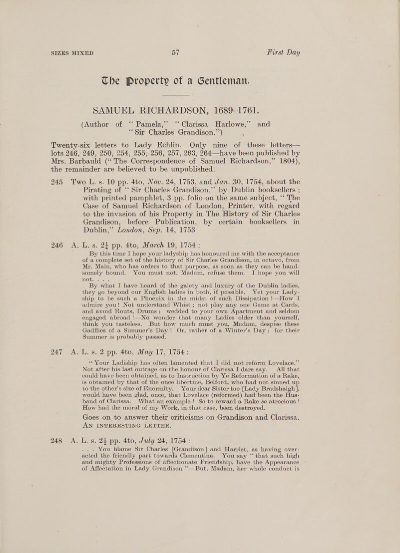 The Property of a Gentleman. SAMUEL RICHARDSON, 1689-1761. (Author of ‘“‘ Pamela,’ “Clarissa Harlowe,”’ and “Sir Charles Grandison.’’) 249, 250, 254, 255, 256, 257, 263, 264—have been published by 246 A. 247 «A. 248 A. Pirating of “ Sir Charles Grandison,”’ by Dublin booksellers ; with printed pamphlet, 3 pp. folio on the same subject, “ The Case of Samuel Richardson of London, Printer, with regard to the invasion of his Property in The History of Sir Charles Grandison, before Publication, by certain booksellers in Dublin,’ London, Sep. 14, 1753 L. s. 24 pp. 4to, March 19, 1754: By this time I hope your ladyship has honoured me with the acceptance of a complete set of the history of Sir Charles Grandison, in octavo, from Mr. Main, who has orders to that purpose, as soon as they can be hand- somely bound. You must not, Madam, refuse them. I hope you will TOUS iS San By what I have heard of the gaiety and luxury of the Dublin ladies, they go beyond our English ladies in both, if possible. Yet your Lady- ship to be such a Phoenix in the midst of such Dissipation !—How I admire you! Not understand Whist ; not play any one Game at Cards, and avoid Routs, Drums: wedded to your own Apartment and seldom engaged abroad !—No wonder that many Ladies older than yourself, think you tasteless. But how much must you, Madam, despise these Gadflies of a Summer’s Day! Or, rather of a Winter’s Day: for their Summer is probably passed. L. s. 2 pp. 4to, May 17, 1754: “Your Ladiship has often lamented that I did not reform Lovelace.”’ Not after his last outrage on the honour of Clarissa I dare say. All that could have been obtained, as to Instruction by Ye Reformation of a Rake, is obtained by that of the once libertine, Belford, who had not sinned up to the other’s size of Enormity. Your dear Sister too [Lady Bradshaigh ], would have been glad, once, that Lovelace (reformed) had been the Hus- band of Clarissa. What an example! So to reward a Rake so atrocious ! How had the moral of my Work, in that case, been destroyed. Goes on to answer their criticisms on Grandison and Clarissa. AN INTERESTING LETTER. L. s. 24 pp. 4to, July 24, 1754 : ... You blame Sir Charles [Grandison] and Harriet, as having over- acted the friendly part towards Clementina. You say “that such high and mighty Professions of affectionate Friendship, have the Appearance of Affectation in Lady Grandison ’’—-But, Madam, her whole conduct is