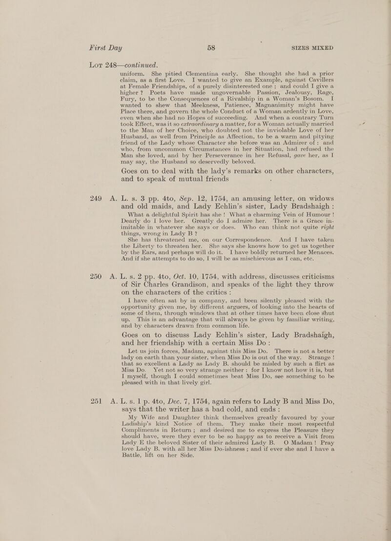uniform. She pitied Clementina early. She thought she had a prior claim, as a first Love. I wanted to give an Example, against Cavillers at Female Friendships, of a purely disinterested one ; and could I give a higher ? Poets have made ungovernable Passion, Jealousy, Rage, Fury, to be the Consequences of a Rivalship in a Woman’s Bosom. I wanted to shew that Meekness, Patience, Magnanimity might have Place there, and govern the whole Conduct of a Woman ardently in Love, even when she had no Hopes of succeeding. And when a contrary Turn took Effect, was it so extraordinary a matter, for a Woman actually married to the Man of her Choice, who doubted not the inviolable Love of her Husband, as well from Principle as Affection, to be a warm and pitying friend of the Lady whose Character she before was an Admirer of: and who, from uncommon Circumstances in her Situation, had refused the Man she loved, and by her Perseverance in her Refusal, gave her, as I may say, the Husband so deservedly beloved. Goes on to deal with the lady’s remarks on other characters, and to speak of mutual friends and old maids, and Lady Echlin’s sister, Lady Bradshaigh : What a delightful Spirit has she ! What a charming Vein of Humour ! Dearly do I love her. Greatly do I admire her. There is a Grace in- imitable in whatever she says or does. Who can think not quite right things, wrong in Lady B ? She has threatened me, on our Correspondence. And I have taken the Liberty to threaten her. She says she knows how to get us together by the Ears, and perhaps will doit. Ihave boldly returned her Menaces. And if she attempts to do so, [ will be as mischievous as I can, ete. 6) feed 5] of Sir Charles Grandison, and speaks of the light ey throw on the characters of the critics : I have often sat by in company, and been silently pleased with the opportunity given me, by different arguers, of looking into the hearts of some of them, through windows that at other times have been close shut up. This is an advantage that will always be given by familiar writing, and by characters drawn from common life. Goes on to discuss Lady Echlin’s sister, Lady Bradshaigh, and her friendship with a certain Miss Do: Let us join forces, Madam, against this Miss Do. There is not a better lady on earth than your sister, when Miss Do is out of the way. Strange ! that so excellent a Lady as Lady B. should be misled by such a flirt as Miss Do. Yet not so very strange neither: for I know not how it is, but I myself, though I could sometimes beat Miss Do. see something to be pleased with in that lively girl. says that the writer has a bad cold, and ends: My Wife and Daughter think themselves greatly favoured by your Ladiship’s kind Notice of them. They make their most respectful Compliments in Return ; and desired me to express the Pleasure they should have, were they ever to be so happy as to receive a Visit from Lady E the beloved Sister of their admired Lady B. O Madam! Pray love Lady B. with all her Miss Do-ishness ; and if ever she and I have a Battle, lift on her Side.