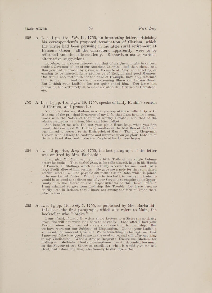 his correspondent’s proposed termination of Clarissa, which the writer had been perusing in his little rural retirement at Parson’s Green; all the characters, apparently, were to be reformed and then die suddenly. Richardson makes various alternative suggestions : Lovelace, by his own Interest, and that of his Uncle, might have been made a Governor of one of our American Colonies ; and there shone, as a Man you had reformed, by giving an Example of Piety, and enacting, or causing to be enacted, Laws promotive of Religion and good Manners. One would not, methinks, for the Sake of Example, have only reformed him, to die. . . . And to die of a consuming Illness and broken Heart. But I think your Ladiship has not. quite ended him. You leave him preparing, tho’ extremely ill, to make a visit to Dr. Christian at Hamstead, 254 A. 250, MA: of Clarissa, and proceeds : You do. but Justice, Madam, in what you say of the excellent Bp. of O. It is one of the principal Pleasures of my Life, that J am honoured some- times with the Notice of that most worthy Prelate ; and that of the admirable Ladies with him, Mrs. and Miss Talbot. And here let me ask, Did not your pious Heart leap, when you first heard, that our good Mr. Hildesley, another of the best Men of the Cloth, was named to succeed to the Bishoprick of Man ?—-The only Clergyman I know, who is hkely to continue and improve upon ye pious Labours of the late Good Man, and make the People of his Diocese happy. L. s. 2 pp. 4to, May 28 1755, the last paragraph of the letter was omitted by Mrs. Barbauld : I am glad Mr. Main sent you the little Trifle of the single Volume before he broke. That wicked Man, as he calls himself, kept in his Hands 81 Pounds, 18 Shillings which he actually received for me; and had a large Profit allowed him besides. He gave me a note for that sum dated Dublin, March 13, 1755 payable six months after Date, which is joined in by one Daniel Fetter. Will it not be too bold, to wish your Ladiship would be so good as to direct one of your Servants to enquire at his Oppor- tunity into the Character and Responsibleness of this Daniel Fetter ? I am ashamed to give your Ladiship this Trouble: but have been so eruelly used in Ireland, that 1 know not among the Men of Trade there who to trust. L. s. 14 pp. 4to, July 7, 1755, as published by Mrs. Barbauld ; this lacks the first paragraph, which also refers to Main, the bookseller who “‘ broke ”’ : I am-afraid, if Lady B. writes short Letters to a Sister she so dearly loves, she will not write long ones to anybody. Soon after I had your Favour before me, I received a very short one from her Ladiship. But we have worn out our Subjects of Disputation. Cannot your Ladiship set us into an innocent Quarrel ? Write something to her agt. me, that I may see if she is as good to me as she used to be, and will offer anything in my Vindication. What a strange Request ! Excuse me, Madam, for making it. Methinks it looks presumptuous ; as if I depended too much on the Favour of two Sisters so excellent ; when it would give me real Grief, had I done anything intentionally to disoblige either. 