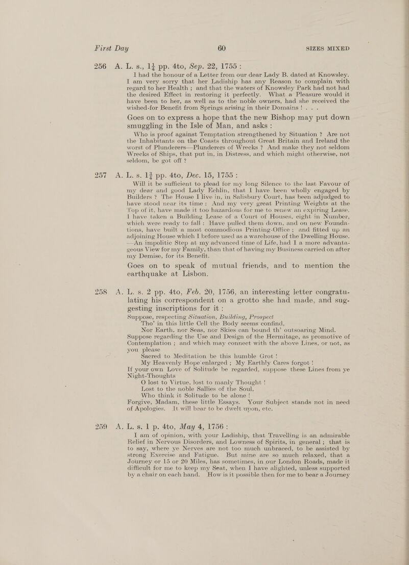 256 A. L.s., 14 pp. 4to, Sep, 22, 1755: I had the honour of a Letter from our dear Lady B. dated at Knowsley. IT am very sorry that her Ladiship has any Reason to complain with regard to her Health ; and that the waters of Knowsley Park had not had the desired Effect in restoring it perfectly. What a Pleasure would it have been to her, as well as to the noble owners, had she received the wished-for Benefit from Springs arising in their Domains!.. . Goes on to express a hope that the new Bishop may put down smuggling in the Isle of Man, and asks : Who is proof against Temptation strengthened by Situation ? Are not the Inhabitants on the Coasts throughout Great Britain and Ireland the worst of Plunderers—Plunderers of Wrecks ? And make they not seldom Wrecks of Ships, that put in, in Distress, and which might otherwise, not seldom, be got off ? 257 A. L.s. 12 pp. 4to, Dec. 15, 1755: Will it be sufficient to plead for my long Silence to the last Favour of my dear and good Lady Echlin, that I have been wholly engaged by Builders ? The House I live in, in Salisbury Court, has been adjudged to have stood near its time: And my very great Printing Weights at the ‘op of it, have made it too hazardous for me to renew an expiring Lease. { have taken a Building Lease of a Court of Houses, eight in Number, which were ready to fall: Have pulled them down, and on new Founda- tions, have built a most commodious Printing-Office ; and fitted up an adjoining House which I before used as a warehouse of the Dwelling House. ——An impolitic Step at my advanced time of Life, had I a more advanta- geous View for my Family, than that of having my Business carried on after my Demise, for its Benefit. Goes on to speak of mutual friends, and to mention the earthquake at Lisbon. 258 <A. L. gs. 2 pp. 4to, Heb. 20, 1756, an interesting letter congratu- lating his correspondent on a grotto she had made, and sug- gesting inscriptions for it : Suppose, respecting Situation, Building, Prospect Tho’ in this little Cell the Body seems confind, Nor Earth, nor Seas, nor Skies can bound th’ outsoaring Mind. Suppose regarding the Use and Design of the Hermitage, as promotive of Contemplation ; and which may connect with the above Lines, or not, as you please Sacred to Meditation be this humble Grot ! My Heavenly Hope’enlarged ; My Earthly Cares forgot ! If your own Love of Solitude be regarded, suppose these Lines from ye Night-Thoughts O lost to Virtue, lost to manly Thought ! Lost to the noble Sallies of the Soul. Who think it Solitude to be alone ! Forgive, Madam, these little Essays. Your Subject stands not in need of Apologies. It will bear to be dwelt upon, ete. 259 A. L.s. 1 p. 4to, May 4, 1756: I am of opinion, with your Ladiship, that Travelling is an admirable Relief in Nervous Disorders, and Lowness of Spirits, in general; that is to say, where ye Nerves are not too much unbraced, to be assisted by strong Exercise and Fatigue. But mine are so much relaxed, that a Journey or 15 or 20 Miles, has sometimes, in our London Roads, made it difficult for me to keep my Seat, when I have alighted, unless supported by a chair on each hand. How isit possible then for me to bear a Journey 2 ee a =