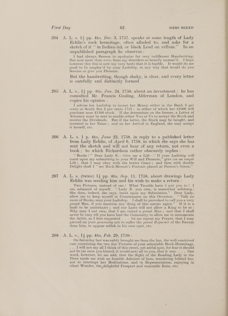 265 267 Kchlin’s rock hermitage, often alluded to, and asks for a sketch of it ‘‘ in Indian-ink or black Lead on vellum.” Inan unpublished paragraph he observes : I had always Reason to apologize for very indifferent Handwriting. But now more than ever, from my disorders so heavily increas’d. I hope however (for this is now my very best) that it is legible. It would do me good to be employ’d by your Ladiship, in any way that would do you Service or give you Pleasure. But the handwriting, though shaky, is clear, and every letter is carefully and distinctly formed consulted Mr. Francis Gosling, Alderman of London, and copies his opinion : I advise her Ladiship to invest her Money either in the Bank 3 per cents or South Sea 3 per cents 1751: in either of which her £1000 will purchase near £1100 stock. If she determines on the former, a Letter of Attorney must be sent to enable either You or Us to accept the Stock and receive the Dividends. But if the latter, the Stock may be bought, and invested in her Name; and on her Arrival in England, she may accept it herself, ete. L. s. 1 p. 4to, June 23, 1758, in reply to a published letter from Lady Echlin, of April 6, 1758, in which she says she has sent the sketch and will not hear of any return, not even a book ; to which Richardson rather obscurely replies : ** Books !”? Dear Lady E.—Give me a Lift—‘ If your Ladiship will insist upon my submitting to your Will and Pleasure,”’ give me an ample Lift ; that I may obey with the better Grace ; and then with double Delight shall I “‘ see Rock-Hermit’s Portrait placed at Parson’s Green.”’ L. s. (twice) 14 pp. 4to, Sep. 11, 1758, about drawings Lady Kchlin was sending him and his wish to make a return : Two Pictures, instead of one! What Trouble have I put you to! I am ashamed of myself. ‘‘ Lady E. you own, is somewhat arbitrary : She does, indeed, she says, insist upon my Submission.”” Dear Lady, allow me to keep myself in Countenance on this Occasion. ‘Talk no more of Books, says your Ladiship. I shall be provoked to call you a very proud Man, if you mention any thing of this nature again.” If it is a fault to be ARBITRARY ; and our Laws will not allow a King to be so: Why may I not own, that I am indeed a proud Man; and that I shall never be easy till you have had the Generosity to allow me to remunerate the Artist, as I first requested . . . let me repeat my Prayer, that I may prevail on your generosity not to suffer the proud Requester of the Favour done him, to appear selfish in his own eyes, etc. On Saturday last was safely brought me from the Inn, the well-contrived case containing the two tine Pictures of your admirable Rock-Hermitage. ... Twill not say all I think of this sweet, yet awful spot, for fear it should not be (as once you hinted, it would not) all to you, that it was. . . . One word, however, let me add, that the Sight of the Reading Lady in the Piece made me wish an humble Admirer of hers, wandering behind her, not to interrupt her Meditations, and in Representation, enjoying in silent Wonder, the delightful Prospect and venerable Ruin, etc.  