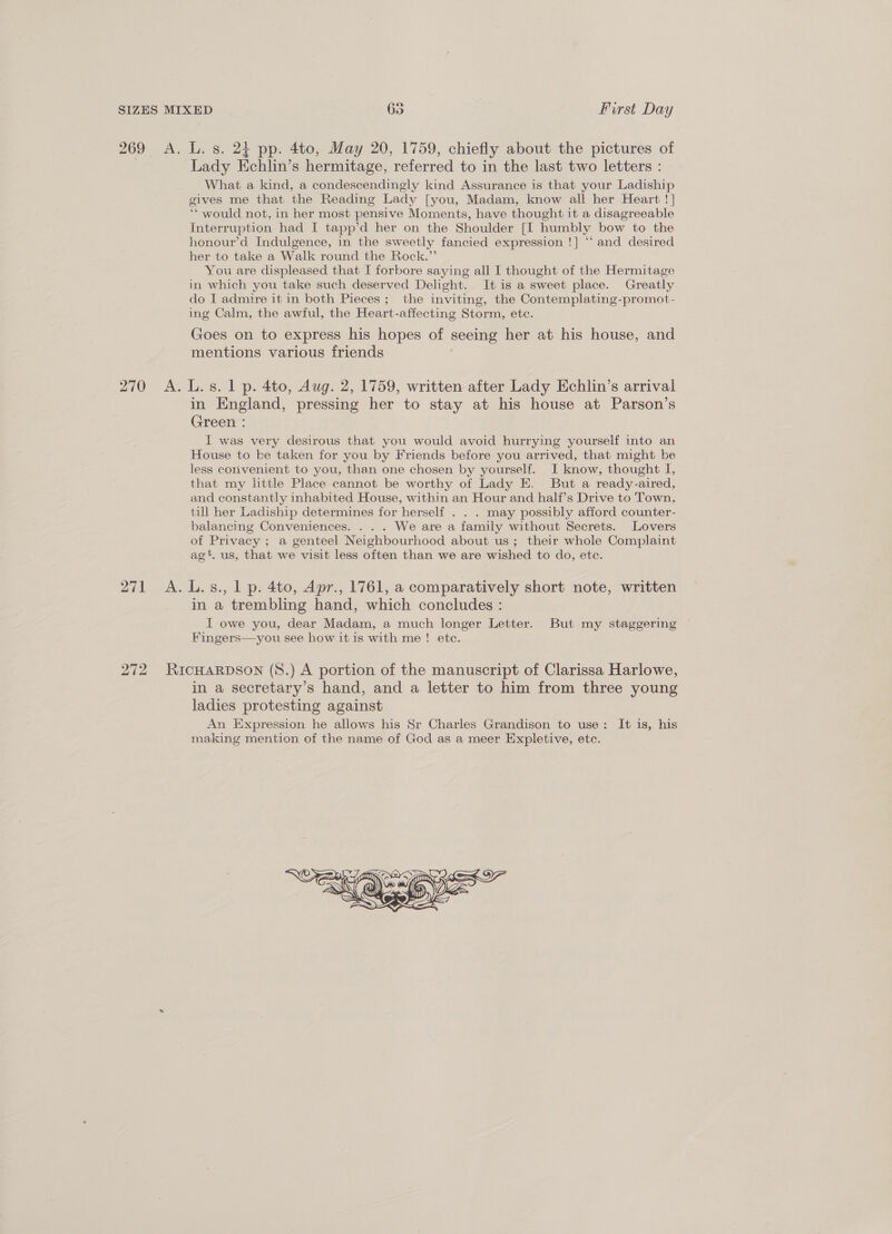 270 What a kind, a condescendingly kind Assurance is that your Ladiship gives me that the Reading Lady [you, Madam, know all her Heart !] ‘*‘ would not, in her most pensive Moments, have thought it a disagreeable Interruption had I tapp’d her on the Shoulder [I humbly bow to the honour’d Indulgence, in the sweetly fancied expression !] “‘ and desired her to take a Walk round the Rock.” You are displeased that I forbore saying all I thought of the Hermitage in which you take such deserved Delight. It is a sweet place. Greatly do I admire it in both Pieces; the inviting, the Contemplating-promot- ing Calm, the awful, the Heart-affecting Storm, etc. Goes on to express his hopes of seeing her at his house, and mentions various friends in England, pressing her to stay at his house at Parson’s Green : I was very desirous that you would avoid hurrying yourself into an House to ke taken for you by Friends before you arrived, that might be less convenient to you, than one chosen by yourself. I know, thought I, that my little Place cannot be worthy of Lady E. But a ready-aired, and constantly inhabited House, within an Hour and half’s Drive to Town, till her Ladiship determines for herself . . . may possibly afford counter- balancing Conveniences. . . . We are a family without Secrets. Lovers of Privacy ; a genteel Neighbourhood about us; their whole Complaint ag’. us, that we visit less often than we are wished to do, ete. 272 in a trembling hand, which concludes : TI owe you, dear Madam, a much longer Letter. But my staggering Fingers—you see how it is with me! ete. in a secretary’s hand, and a letter to him from three young ladies protesting against An Expression he allows his Sr Charles Grandison to use: It is, his making mention of the name of God as a meer Expletive, ete.  SU I KOS KOs