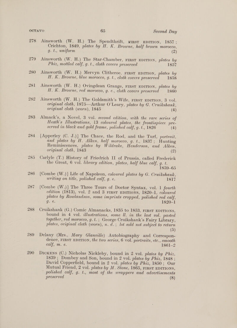 278 283 288 290 Ainsworth (W. H.) The Spendthrift, wrest Eprrion, 1857: Crichton, 1849, plates by H. K. Browne, half brown morocco, g.t., uniform 3 (2) Ainsworth (W. H.) The Star-Chamber, First EDITION, plates by Phiz, mottled calf, g. t., cloth covers preserved 1857 Ainsworth (W. H.) Mervyn Clitheroe, First EDITION, plates by H. K. Browne, blue morocco, g. t., cloth covers preserved 1858 Ainsworth (W. H.) Ovingdean Grange, First EDITION, plates by H. K. Browne, red morocco, g. e., cloth covers preserved 1860 Ainsworth (W. H.) The Goldsmith’s Wife, rrrst EDITION, 3 vol. original cloth, 1875—Arthur O’Leary, plates by G. Cruikshank, original cloth (worn), 1845 (4) Almack’s, a Novel, 3 vol. second edition, with the rare series of Heath's Illustrations, 13 coloured plates, the frontispiece pre- served wn black and gold frame, polished calf, g. t., 1826 (4) [Apperley (C. J.)] The Chace, the Rod, and the Turf, portrait, and plates by H. Alken, half morocco, g. t., 1837; Hunting Reminiscences, plates by Wildrake, Henderson, and Alken, original cloth, 1843 (2) Carlyle (T.) History of Friedrich II of Prussia, called Frederick the Great, 6 vol. library edition, plates, half blue calf, g. t. 1859-65 [Combe (W.)] Life of Napoleon, coloured plates by G. Cruikshank, writing on title, polished calf, g. e. 1817 [Combe (W.)] The Three Tours of Doctor Syntax, vol. 1 fourth edition (1813), vol. 2 and 3 FIRST EDITIONS, 1820-1, coloured plates by Rowlandson, some imprints cropped, polished red calf, Gane: 1820-1 Cruikshank (G.) Comic Almanacks, 1835 to 1853, FIRST EDITIONS, bound in 4 vol. illustrations, some Ul. in the last vol. pasted together, red morocco, g.t.; George Cruikshank’s Fairy Library, plates, original cloth (worn), n. d.; lot sold not subject to return (5) dence, FIRST EDITION, the two series, 6 vol. portraits, etc., smooth calf, m. e. 1861-2 DicKENs (C.) Nicholas Nickleby, bound in 2 vol. plates by Phiz, 1839 ; Dombey and Son, bound in 2 vol. plates by Phiz, 1848 ; David Copperfield, bound in 2 vol. plates by Phiz, 1850; Our Mutual Friend, 2 vol. plates by M. Stone, 1865, FIRST EDITIONS, polished calf, g. t., most of the wrappers and advertisements