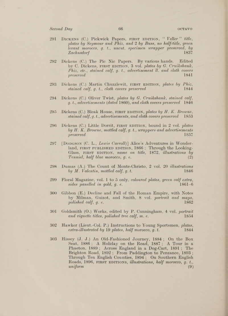 291 Dickens (C.) Pickwick Papers, FIRST EDITION, “ Veller’’ title, plates by Seymour and Phiz, and 2 by Buss, no half-title, green levant morocco, g. t., uncut, specumen wrapper preserved, by Zaehnsdorf 1837 292 Dickens (C.) The Pic Nic Papers. By various hands. Edited by C. Dickens, FIRST EDITION, 3 vol. plates by G. Cruikshank, Phiz, etc., stained calf, g. t., advertisement ll. and cloth covers preserved 1841 293 Dickens (C.) Martin Chuzzlewit, FIRST EDITION, plates by Phiz, stained calf, g. t., cloth covers preserved 1844 294 Dickens (C.) Oliver Twist, plates by G. Cruikshank, stained calf, g. t., advertisements (dated 1860), and cloth covers preserved 1846 bo © Or Dickens (C.) Bleak House, Frrst EDITION, plates by H. K. Browne, stained calf, g.t., advertisements, and cloth covers preserved 1853 296 Dickens (C.) Little Dorrit, FIRST EDITION, bound in 2 vol. plates by H. K. Browne, mottled calf, g. t., wrappers and advertisements preserved 1857 297 [Dopeson (C. L., Lewis Carroll)| Alice’s Adventures in Wonder- land, FIRST PUBLISHED EDITION, 1866 ; Through the Looking- Glass, FIRST EDITION, name on title, 1872, illustrations by Tenniel, half blue morocco, gq. e. (2) 298 Dumas (A.) Fhe Count of Monte-Christo, 2 vol. 20 clustrations by M. Valentin, mottled calf, g. t. 1846 299 Floral Magazine, vol. 1 to 5 only, coloured plates, green calf extra, sides panelled in gold, g. e. 1861-6 300 Gibbon (E.) Decline and Fall of the Roman Empire, with Notes by Milman, Guizot, and Smith, 8 vol. portrait and maps, polished calf, g. e. 1862 301 Goldsmith (O.) Works, edited by P. Cunningham, 4 vol. portrait and vignette titles, polished tree calf, m. e. 1854 302 Hawker (Lieut.-Col. P.) Instructions to Young Sportsmen, plates, extra-illustrated by 19 plates, half morocco, @. t. 1844 303 Hissey (J. J.) An Old-Fashioned Journey, 1884; On the Box Seat, 1886; A Holiday on the Road, 1887; A Tour in a Phaeton, 1889; Across England in a Dog-Cart, 1891; The Brighton Road, 1892; From Paddington to Penzance, 1893 ; Through Ten English Counties, 1894; On Southern English Roads, 1896, FIRST EDITIONS, illustrations, half morocco, g. t., uniform (9)
