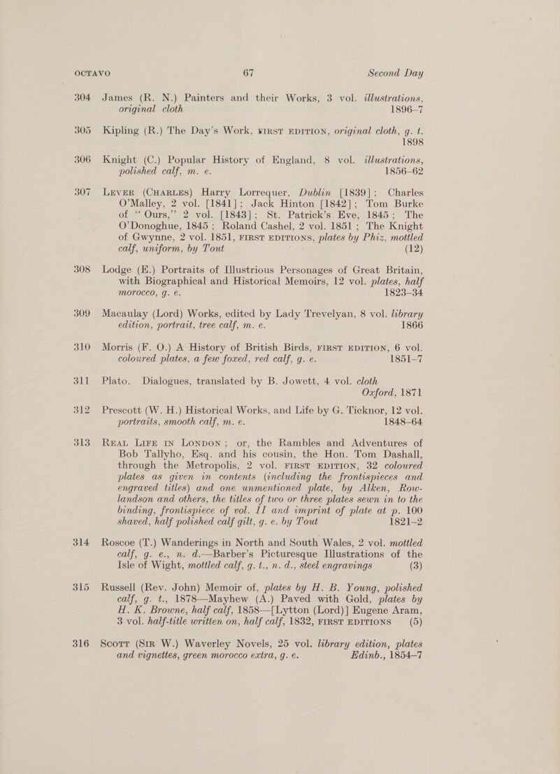 304 305 306 307 308 309 310 dl] 312 313 314 316 James (R. N.) Painters and their Works, 3 vol. dlustrations, original cloth 1896-7 Kipling (R.) The Day’s Work, ¥irst EDITION, original cloth, g. t. 1898 Knight (C.) Popular History of England, 8 vol. dllustrations, polished calf, m. e. 1856-62 LEVER (CHARLES) Harry Lorrequer, Dublin [1839]; Charles O’Malley, 2 vol. [1841]; Jack Hinton [1842]; Tom Burke of “ Ours,” 2 vob. [1843]; St. Patrick’s Eve, 1845; The O’ Donoghue, 1845 ; Roland Cashel, 2 vol. 1851 ; The Knight of Gwynne, 2 vol. 1851, FIRST EDITIONS, plates by Phiz, mottled calf, uniform, by Tout (12) Lodge (E.) Portraits of [llustrious Personages of Great Britain, with Biographical and Historical Memoirs, 12 vol. plates, half morocco, g. €. 1823-34 Macaulay (Lord) Works, edited by Lady Trevelyan, 8 vol. library edition, portrait, tree calf, m. e. 1866 Morris (F. O.) A History of British Birds, FrrRST EDITION, 6 vol. coloured plates, a few foxed, red calf, g. e. 1851-7 Plato. Dialogues, translated by B. Jowett, 4 vol. cloth Oxford, 1871 Prescott (W. H.) Historical Works, and Life by G. Ticknor, 12 vol. portraits, smooth calf, m. e. 1848-64 ReaL LiFe 1n Lonpon; or, the Rambles and Adventures of Bob Tallyho, Esq. and his cousin, the Hon. Tom Dashall, through the Metropolis, 2 vol. FIRST EDITION, 32 coloured plates as given in contents (including the frontispieces and engraved titles) and one unmentioned plate, by Alken, Row- landson and others, the titles of two or three plates sewn in to the binding, frontispiece of vol. II and imprint of plate at p. 100 shaved, half polished calf gilt, g. e. by Tout 1821-2 Roscoe (T.) Wanderings in North and South Wales, 2 vol. mottled calf, g. e., n. d.—Barber’s Picturesque Illustrations of the Isle of Wight, mottled calf, g. t., n. d., steel engravings (3) calf, g. t., 1878—Mayhew (A.) Paved with Gold, plates by H. K. Browne, half calf, 1858—[Lytton (Lord)] Eugene Aram, 3 vol. half-title written on, half calf, 1832, FIRST EDITIONS (5) Scorr (Sir W.) Waverley Novels, 25 vol. library edition, plates and vignettes, green morocco extra, g. €. Edinb., 1854-7