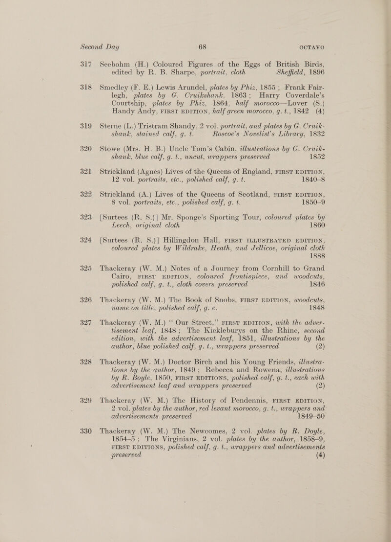 317 318 325 326 327 328 329 330 Seebohm (H.) Coloured Figures of the Eggs of British Birds, edited by R. B. Sharpe, portrait, cloth Sheffield, 1896 Smedley (F. E.) Lewis Arundel, plates by Phiz, 1855 ; Frank Fair- legh, plates by G. Cruikshank, 1863; Harry Coverdale’s Courtship, plates by Phiz, 1864, half morocco—Lover (S.) Handy Andy, FIRST EDITION, half green morocco, g. t., 1842 (4) Sterne (L.) Tristram Shandy, 2 vol. portrait, and plates by G. Cruk- shank, stained calf, g. t. Roscoe’s Novelist’s Library, 1832 Stowe (Mrs. H. B.) Uncle Tom’s Cabin, allustrations by G. Cruik- shank, blue calf, g. t., uncut, wrappers preserved 1852 Strickland (Agnes) Lives of the Queens of England, FIRST EDITION, 12 vol. portraits, etc., polished calf, g. t. 1840-8 Strickland (A.) Lives of the Queens of Scotland, FIRST EDITION, 8 vol. portraits, etc., polished calf, g. t. 1850-9 [Surtees (R. 8.)] Mr. Sponge’s Sporting Tour, coloured plates bi Leech, original cloth 1860 [Surtees (R. 8.)] Hillingdon Hall, FIRST ILLUSTRATED EDITION, coloured plates by Wildrake, Heath, and Jellicoe, original cloth 1888 Thackeray (W. M.) Notes of a Journey from Cornhill to Grand Cairo, FIRST EDITION, coloured frontispiece, and woodcuts, polished calf, g. t., cloth covers preserved 1846 Thackeray (W. M.) The Book of Snobs, FIRST EDITION, woodcuts, name on title, polished calf, g. e. 1848 Thackeray (W. M.) “‘ Our Street,” FIRST EDITION, with the adver- tisement leaf, 1848; The Kickleburys on the Rhine, second edition, with the advertisement leaf, 1851, illustrations by the author, blue polished calf, g. t., wrappers preserved (2) Thackeray (W. M.) Doctor Birch and his Young Friends, dlustra- tions by the author, 1849; Rebecca and Rowena, illustrations by R. Boyle, 1850, FIRST EDITIONS, polished calf, g. t., each with advertisement leaf and wrappers preserved (2) Thackeray (W. M.) The History of Pendennis, FIRST EDITION, 2 vol. plates by the author, red levant morocco, gq. t., wrappers and advertisements preserved 1849-50 Thackeray (W. M.) The Newcomes, 2 vol. plates by R. Doyle, 1854-5 ; The Virginians, 2 vol. plates by the author, 1858-9, FIRST EDITIONS, polished calf, g. t., wrappers and advertisements