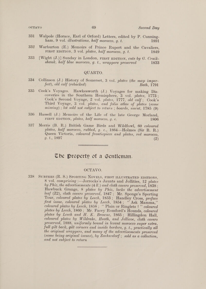 331 332 333 306 337 Walpole (Horace, Earl of Orford) Letters, edited by P. Cunning- ham, 9 vol. illustrations, half morocco, g. t. 1891 Warburton (E.) Memoirs of Prince Rupert and the Cavaliers, FIRST EDITION, 3 vol. plates, half morocco, g. t. 1849 [Wight (J.)] Sunday in London, First Eprri1on, cuts by G. Cruik- shank, half blue morocco, g. t., wrappers preserved 1833 QUARTO. Collinson (J.) History of Somerset, 3 vol. plates (the map imper- fect), old calf (rebacked) Bath, 1791 Cook’s Voyages. Hawkesworth (J.) Voyages for making Dis- coveries in the Southern Hemisphere, 3 vol. plates, 1773: Cook’s Second Voyage, 2 vol. plates, 1777, old calf; Cook’s Third Voyage, 3 vol. plates, and folio atlas of plates (some missing) ; lot sold not subject to return ; boards, uncut, 1785 (9) Hassell (J.) Memoirs of the Life of the late George Morland, FIRST EDITION, plates, half morocco, g. e. 1806 Morris (B. R.) British Game Birds and Wildfowl, 60 coloured plates, half morocco, rubbed, g. e., 1864—Holmes (Sir R. RB.) Queen Victoria, colowred frontispiece and plates, red morocco, g. t., 1897 (2) Che Property of a Gentleman. OCTAVO. 8 vol. comprising :—Jorrocks’s Jaunts and Jollities, 12 plates by Phiz, the advertisements (4 ll.) and cloth covers preserved, 1838 : Hawbuck Grange, 8 plates by Phiz, lacks the advertisement leaf (Z2), cloth covers preserved, 1847; Mr. Sponge’s Sporting Tour, coloured plates by Leech, 1853; Handley Cross, preface first issue, coloured plates by Leech, 1854; “ Ask Mamma,”’ coloured plates by Leech, 1858 ; “ Plain or Ringlets ? ”’ coloured plates by Leech, 1860 ; Mr. Facey Romford’s Hounds, coloured plates by Leech and H. K. Browne, 1865; Hillingdon Hall, coloured plates by Wildrake, Heath, and Jellicoe, cloth covers preserved, 1888, uniformly bound in levant morocco super extra, full gilt back, gilt corners and inside borders, g. t., practically all _ the original wrappers, and many of the advertisements preserved (some being original issues), by Zaehnsdorf ; sold as a collection, and not subject to return  