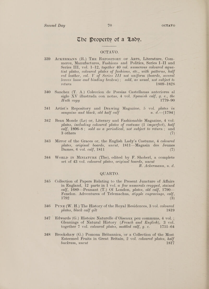 339 340 341 342 343 344 345 346 348 The Property of a Lady. OCTAVO. ACKERMANN (R.) THE Reposrrory or Arts, Literature, Com- merce, Manufactures, Fashions and Politics, Series I-IJ and Series IIT, vol. 1-12, together 40 vol. nwmerous coloured aqua- tint plates, coloured plates of fashions, etc., with patierns, half red leather, vol. V of Series III not wniform (boards, several leaves loose and binding broken); sold, as usual, not subject te return 1809-1828 Sanchez (T. A.) Coleccion de Poesias Castellanas anteriores al siglo XV illustrada con notas, 4 vol. Spanish calf, g. e., the Huth copy 1779-90 Artist’s Repository and Drawing Magazine, 5 vol. plates in sanguine and black, old half calf n. d.—[1794] Beau Monde (Le) or, Literary and Fashionable Magazine, 4 vol. plates, including coloured plates of costume (1 imperfect), half calf, 1806-8 ; sold as a periodical, not subject to return ; and 3 others (7) Mirror of the Graces or, the English Lady’s Costume, 4 coloured plates, original boards, uncut, 1811—Magasin des Jeunes Dames, 6 vol. calf, 1811 Gh) WorLpD IN MINIATURE (The), edited by F. Shoberl, a complete set of 43 vol. coloured plates, original boards, uncut R. Ackermann, n. d. QUARTO. Collection of Papers Relating to the Present Juncture of Affairs in England, 12 parts in 1 vol. a few numerals cropped, stained calf, 1689—Pennant (T.) Of London, plates, old calf, 1790— Fenelon. Adventures of Telemachus, stipple engravings, calf, 1792 (3) Pyne (W. H.) The History of the Royal Residences, 3 vol. colowred plates, black calf gilt | 1819 Edwards (G.) Histoire Naturelle d’Oiseaux peu communs, 4 vol. ; Gleanings of Natural History (French and English), 3 vol. together 7 vol. coloured plates, mottled calf, g. e. 1751-64 Brookshaw (G.) Pomona Britannica, or a Collection of the Most buckram, uncut 1817
