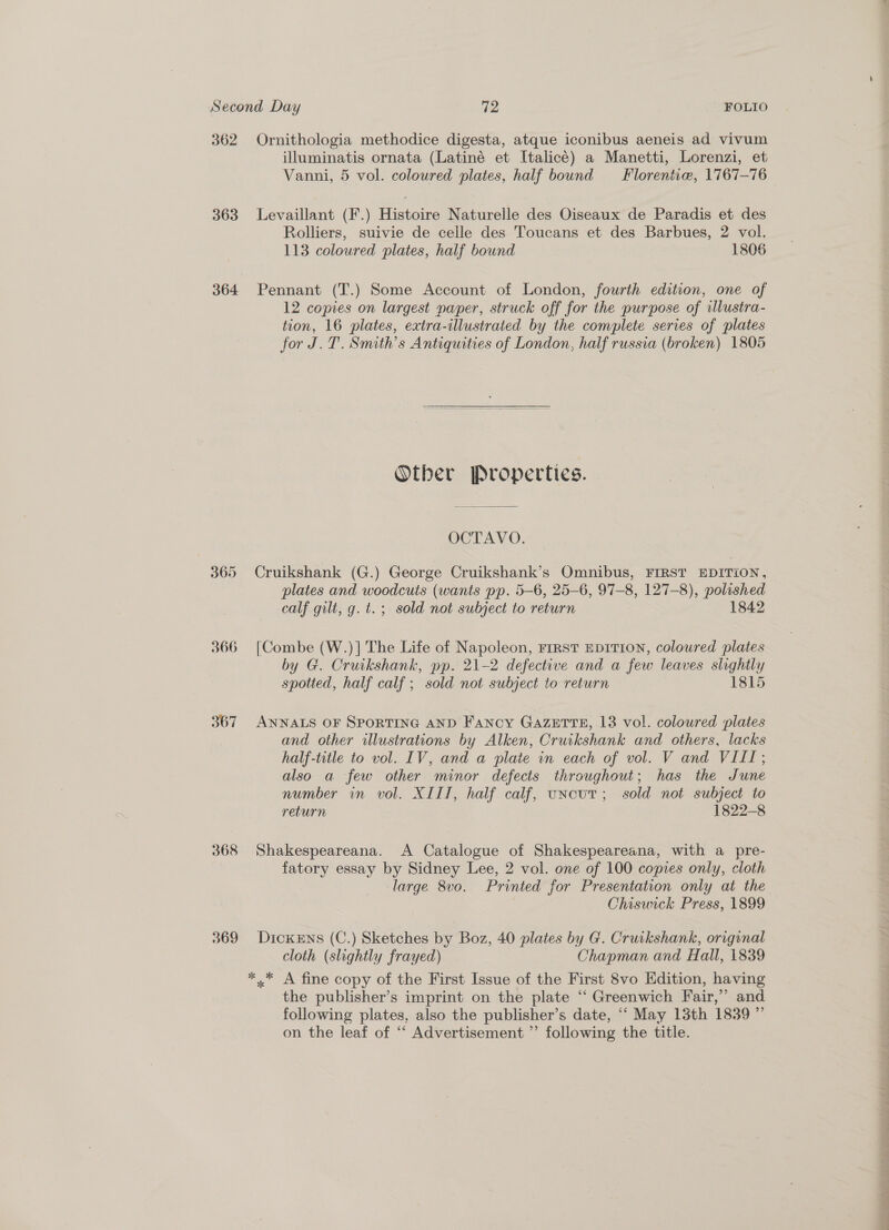 362 Ornithologia methodice digesta, atque iconibus aeneis ad vivum illuminatis ornata (Latiné et Italicé) a Manetti, Lorenzi, et Vanni, 5 vol. coloured plates, half bound Florentic, 1767—76 363 Levaillant (F.) Histoire Naturelle des Oiseaux de Paradis et des Rolliers, suivie de celle des Toucans et des Barbues, 2 vol. 113 coloured plates, half bound 1806 364 Pennant (T.) Some Account of London, fourth edition, one of 12 copies on largest paper, struck off for the purpose of illustra- tion, 16 plates, extra-illustrated by the complete series of plates for J.T. Smith’s Antiquities of London, half russia (broken) 1805 Otber Properties. OCTAVO. 365 Cruikshank (G.) George Cruikshank’s Omnibus, FIRST EDITION, plates and woodcuts (wants pp. 5-6, 25-6, 97-8, 127-8), polished calf gilt, g. t. ; sold not subject to return 1842 366 [Combe (W.)] The Life of Napoleon, FIRST EDITION, coloured plates by G. Cruikshank, pp. 21-2 defective and a few leaves slightly spotted, half calf ; sold not subject to return 1815 367 ANNALS OF SPORTING AND Fancy GAZETTE, 13 vol. coloured plates and other illustrations by Alken, Cruikshank and others, lacks half-title to vol. IV, and a plate in each of vol. V and VIII; also a few other minor defects throughout; has the June number in vol. XIII, half calf, uncut; sold not subject to return 1822-8 368 Shakespeareana. A Catalogue of Shakespeareana, with a pre- fatory essay by Sidney Lee, 2 vol. one of 100 copies only, cloth large 8vo. Printed for Presentation only at the Chiswick Press, 1899 369 Dickens (C.) Sketches by Boz, 40 plates by G. Cruikshank, original cloth (slightly frayed) Chapman and Hall, 1839 ** A fine copy of the First Issue of the First 8vo Edition, having the publisher’s imprint on the plate ‘‘ Greenwich Fair,’ and following plates, also the publisher’s date, “‘ May 13th 1839 ” on the leaf of “‘ Advertisement ’’ following the title. Pe a ee . cae Ss oe ete ee ee ee a