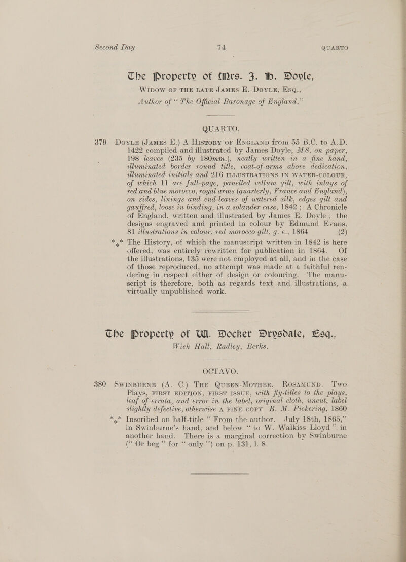 Che Property of Mrs. J. hb. Dovyle, WIDOW OF THE LATE JAMES E. Doyvuz, Esq., Author of “ The Official Baronage of England.” QUARTO. illuminated border round title, coat-of-arms above dedication, illuminated initials and 216 ILLUSTRATIONS IN WATER-COLOUR, of which 11 are full-page, panelled vellum gilt, with inlays of red and blue morocco, royal arms (quarterly, France and England), on sides, linings and end-leaves of watered silk, edges gilt and gauffred, loose in binding, in a solander case, 1842 ; A Chronicle of England, written and illustrated by James E. Doyle; the designs engraved and printed in colour by Edmund Evans, 81 illustrations vn colour, red morocco gilt, g. ¢., 1864 (2) The History, of which the manuscript written in 1842 is here offered, was entirely rewritten for publication in 1864. Of the illustrations, 135 were not employed at all, and in the case of those reproduced, no attempt was made at a faithful ren- dering in respect either of design or colouring. The manu- script is therefore, both as regards text and illustrations, a virtually unpublished work.   Wick Hall, Radley, Berks. OCTAVO. * “k Plays, FIRST EDITION, FIRST ISSUE, with fly-titles to the plays, leaf of errata, and error in the label, original cloth, uncut, label slightly defective, otherwise A FINE copy B. M. Pickering, 1860 Inscribed on half-title ‘““ From the author. July 18th, 1865,” in Swinburne’s hand, and below ‘“‘ to W. Walkiss Lioyd ”’. in another hand. There is a marginal correction by Swinburne COr beg’ for sonkye on ps Vode.   