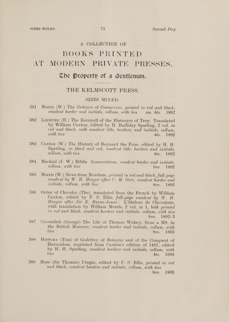 A COLLECTION OF BOOKS 2PREN TED 381 382 383 384 385 386 ws 00 ~I 388 389 Che Property of a Gentleman. THE KELMSCOTT PRESS. SIZES MIXED. Morris (W.) The Defence of Guenevere, printed in red and black, woodcut border and initials, vellum, with ties sm. 4to. 1892 LEFEVRE (R.) The Recuyell of the Historyes of Troy. Translated by William Caxton, edited by H. Halliday Sparling, 2 vol. in red and black, with woodcut title, borders, and initials, vellum, with tres | 4to. 1892 Caxton (W.) The History of Reynard the Foxe, edited by H. H. Sparling, in black and red, woodcut title, borders and initials, vellum, with ties Ato. 1892 Mackail (J. W.) Biblia Innocentium, woodcut border and initials, vellum, with ties 8vo. 1892 Morris (W.) News from Nowhere, printed in red and black, full-page woodcut by W. H. Hooper after C. M. Gere, woodcut border and initials, vellum, with ties 8vo. 1892 Order of Chivalry (The), translated from the French by William Caxton, edited by F. S. Ellis, full-page woodcut by W. H. Hooper after Sir EK. Burne-Jones: L’Ordene de Chevalerie, with translation by William Morris, 2 vol. in 1, both printed on red and black, woodcut borders and initials, vellum, with ties : 8vo. 1892-3 Cavendish (George) The Life of Thomas Wolsey, from a MS. in the British Museum, woodcut border and initials, vellum, with tres 8vo. 1893 History (THE) of Godefrey of Boloyne and of the Conquest of Iherusalem, reprinted from Caxton’s edition of 1481, edited by H. H. Sparling, woodcut borders and initials, vellum, with {ves 4to. 1893 More (Sir Thomas) Utopia, edited by F. S. Ellis, printed in red and black, woodcut borders and initials, vellum, with ties