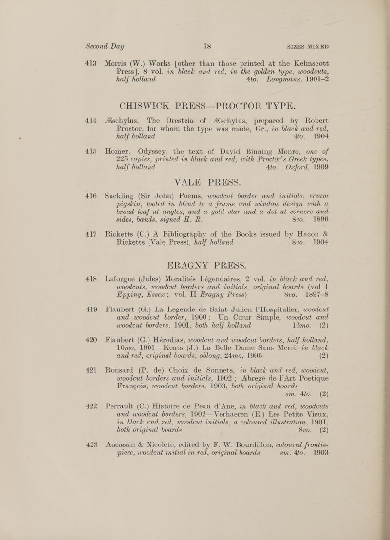 413 414 415 416 417 418 419 420 421 422 423 Morris (W.) Works [other than those printed at the Kelmscott Press|, 8 vol. in black and red, in the golden type, woodcuts, half holland 4to. Longmans, 1901-2 CHISWICK PRESS—PROCTOR TYPE. Aischylus. The Oresteia of Atschylus, prepared by Robert Proctor, for whom the type was made, Gr., in black and red, half holland Ato. 1904 Homer. Odyssey, the text of David Binning Monro, one of 225 copies, printed in black and red, with Proctor’s Greek types, half holland 4to. Oxford, 1909 VALE PRESS. Suckling (Sir John) Poems, woodcut border and initials, cream pigskin, tooled in blind to a frame and window design with a broad leaf at angles, and a gold star and a dot at corners and sides, bands, signed H. R. 8vo. 1896 Ricketts (C.) A Bibliography of the Books issued by Hacon &amp; Ricketts (Vale Press), half holland 8vo. 1904 ERAGNY PRESS. Laforgue (Jules) Moralités Légendaires, 2 vol. in black and red, woodcuts, woodcut borders and initials, original boards (vol I Epping, Hssex ; vol. Il Hragny Press) 8vo. 1897-8 Flaubert (G.) La Legende de Saint Julien |’ Hospitalier, woodcut and woodcut border, 1900; Un Coeur Simple, woodcut and woodcut borders, 1901, both half holland 16mo. (2) Flaubert (G.) Hérodias, woodcut and woodcut borders, half holland, 16mo, 1901—Keats (J.) La Belle Dame Sans Merci, in black and red, original boards, oblong, 24mo, 1906 (2) Ronsard (P. de) Choix de Sonnets, in black and red, woodcut, woodcut borders and initials, 1902; Abregé de P Art Poetique Francois, woodcut borders, 1903, both original boards sm. 4to. (2) Perrault (C.) Histoire de Peau d’Ane, in black and red, woodcuts and woodcut borders, 1902—-Verhaeren (K.) Les Petits Vieux, in black and red, woodcut initials, a coloured illustration, 1901, both original boards , 8vo. (2) Aucassin &amp; Nicolete, edited by F. W. Bourdillon, coloured frontis- piece, woodcut initial in red, original boards sm. 4to. 1903 